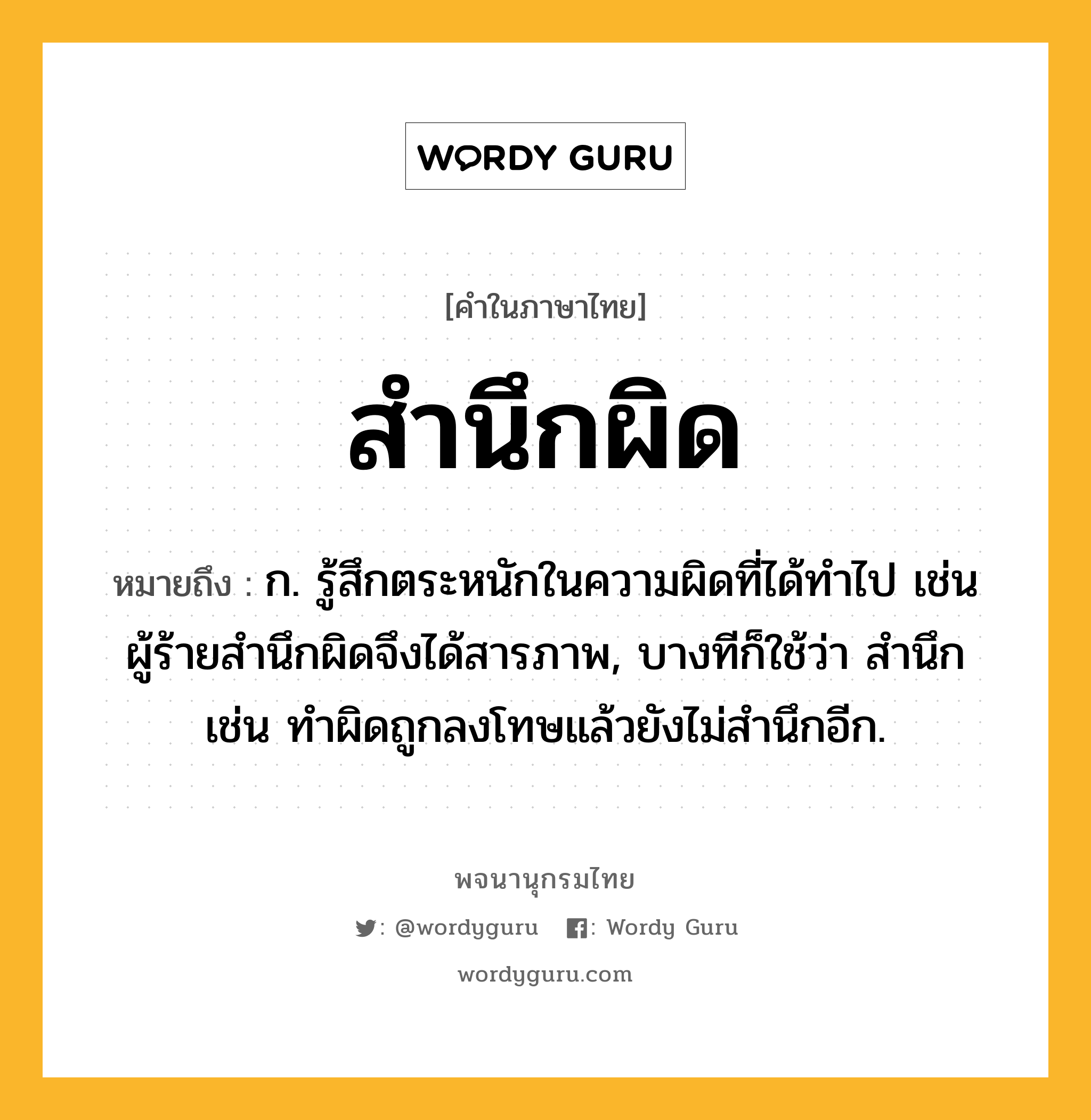 สำนึกผิด หมายถึงอะไร?, คำในภาษาไทย สำนึกผิด หมายถึง ก. รู้สึกตระหนักในความผิดที่ได้ทำไป เช่น ผู้ร้ายสำนึกผิดจึงได้สารภาพ, บางทีก็ใช้ว่า สำนึก เช่น ทำผิดถูกลงโทษแล้วยังไม่สำนึกอีก.