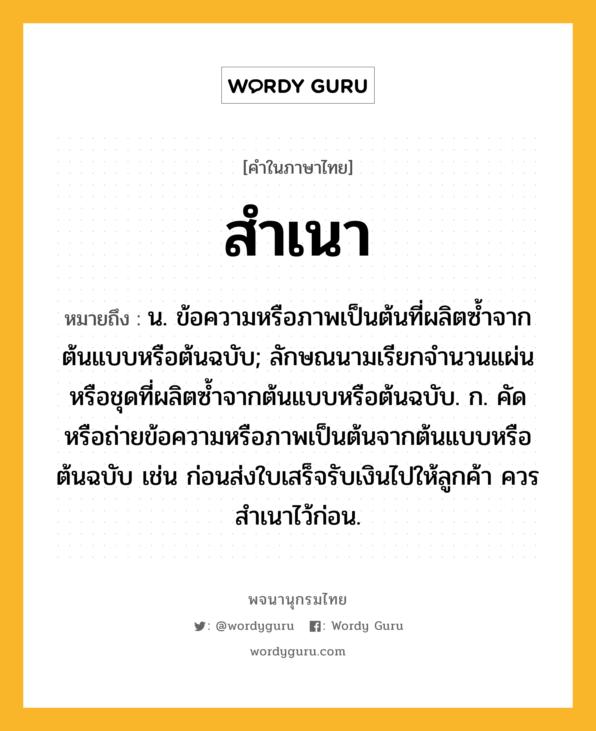 สำเนา หมายถึงอะไร?, คำในภาษาไทย สำเนา หมายถึง น. ข้อความหรือภาพเป็นต้นที่ผลิตซํ้าจากต้นแบบหรือต้นฉบับ; ลักษณนามเรียกจํานวนแผ่นหรือชุดที่ผลิตซํ้าจากต้นแบบหรือต้นฉบับ. ก. คัดหรือถ่ายข้อความหรือภาพเป็นต้นจากต้นแบบหรือต้นฉบับ เช่น ก่อนส่งใบเสร็จรับเงินไปให้ลูกค้า ควรสําเนาไว้ก่อน.