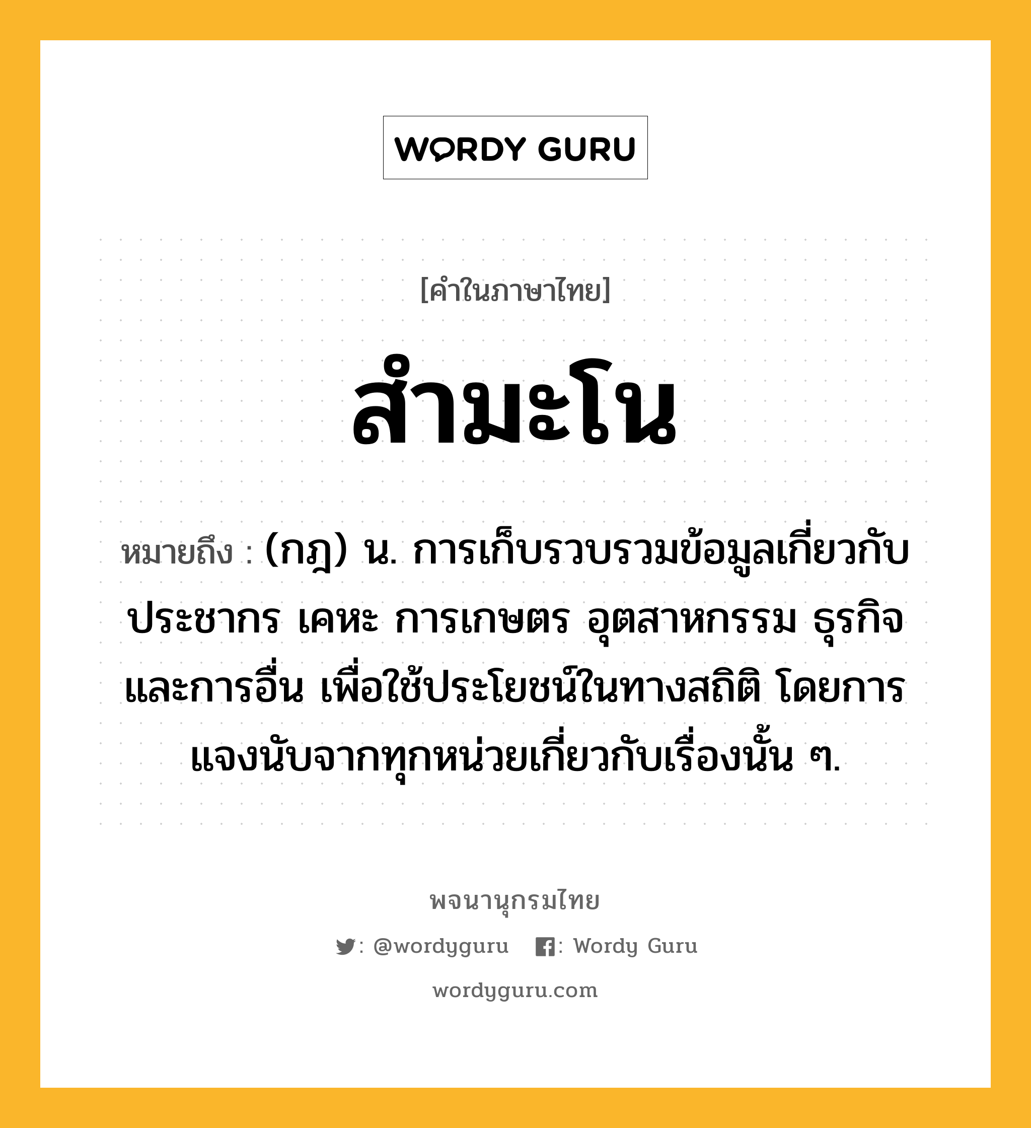 สำมะโน หมายถึงอะไร?, คำในภาษาไทย สำมะโน หมายถึง (กฎ) น. การเก็บรวบรวมข้อมูลเกี่ยวกับประชากร เคหะ การเกษตร อุตสาหกรรม ธุรกิจ และการอื่น เพื่อใช้ประโยชน์ในทางสถิติ โดยการแจงนับจากทุกหน่วยเกี่ยวกับเรื่องนั้น ๆ.