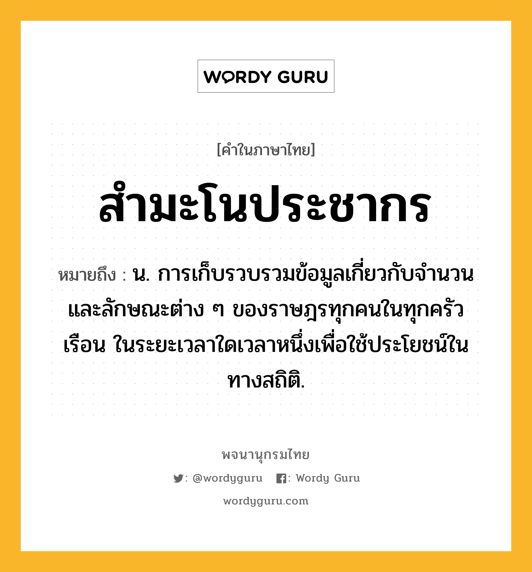 สำมะโนประชากร ความหมาย หมายถึงอะไร?, คำในภาษาไทย สำมะโนประชากร หมายถึง น. การเก็บรวบรวมข้อมูลเกี่ยวกับจํานวนและลักษณะต่าง ๆ ของราษฎรทุกคนในทุกครัวเรือน ในระยะเวลาใดเวลาหนึ่งเพื่อใช้ประโยชน์ในทางสถิติ.