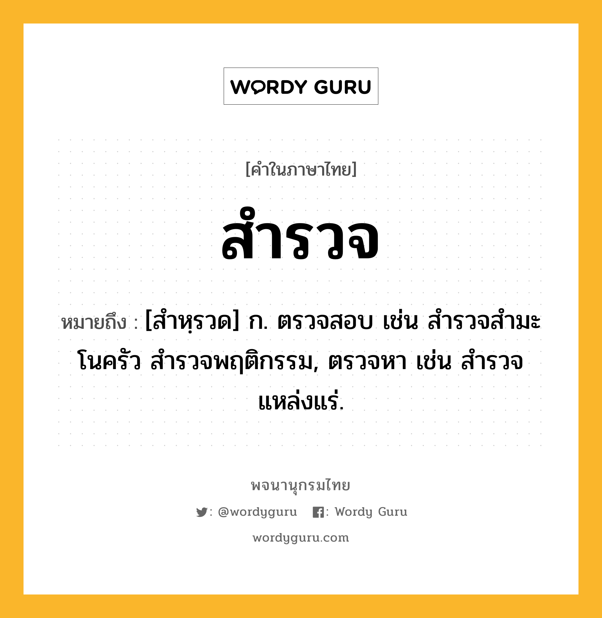 สำรวจ หมายถึงอะไร?, คำในภาษาไทย สำรวจ หมายถึง [สำหฺรวด] ก. ตรวจสอบ เช่น สํารวจสํามะโนครัว สำรวจพฤติกรรม, ตรวจหา เช่น สํารวจแหล่งแร่.