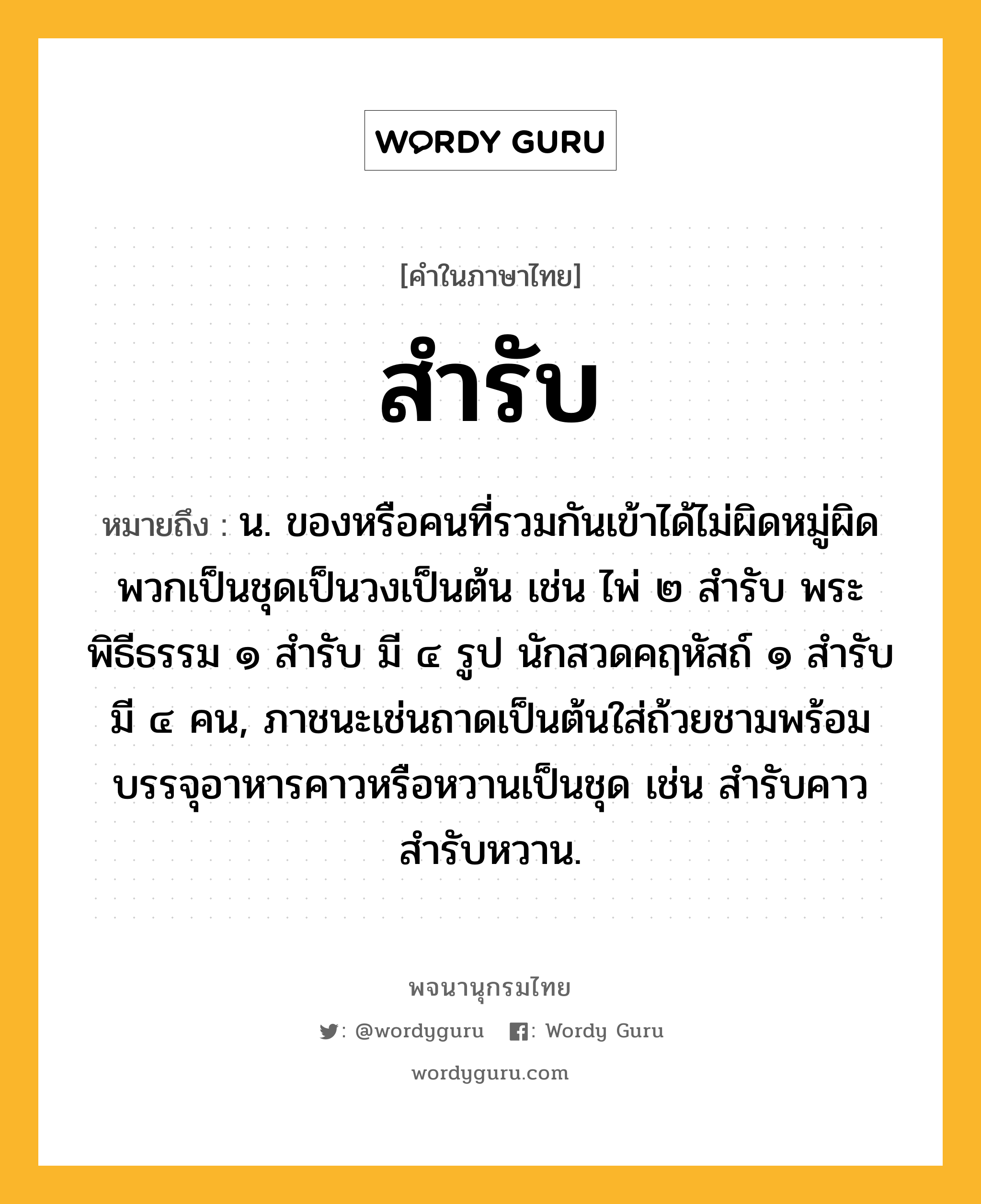 สำรับ หมายถึงอะไร?, คำในภาษาไทย สำรับ หมายถึง น. ของหรือคนที่รวมกันเข้าได้ไม่ผิดหมู่ผิดพวกเป็นชุดเป็นวงเป็นต้น เช่น ไพ่ ๒ สำรับ พระพิธีธรรม ๑ สำรับ มี ๔ รูป นักสวดคฤหัสถ์ ๑ สำรับ มี ๔ คน, ภาชนะเช่นถาดเป็นต้นใส่ถ้วยชามพร้อมบรรจุอาหารคาวหรือหวานเป็นชุด เช่น สำรับคาว สำรับหวาน.