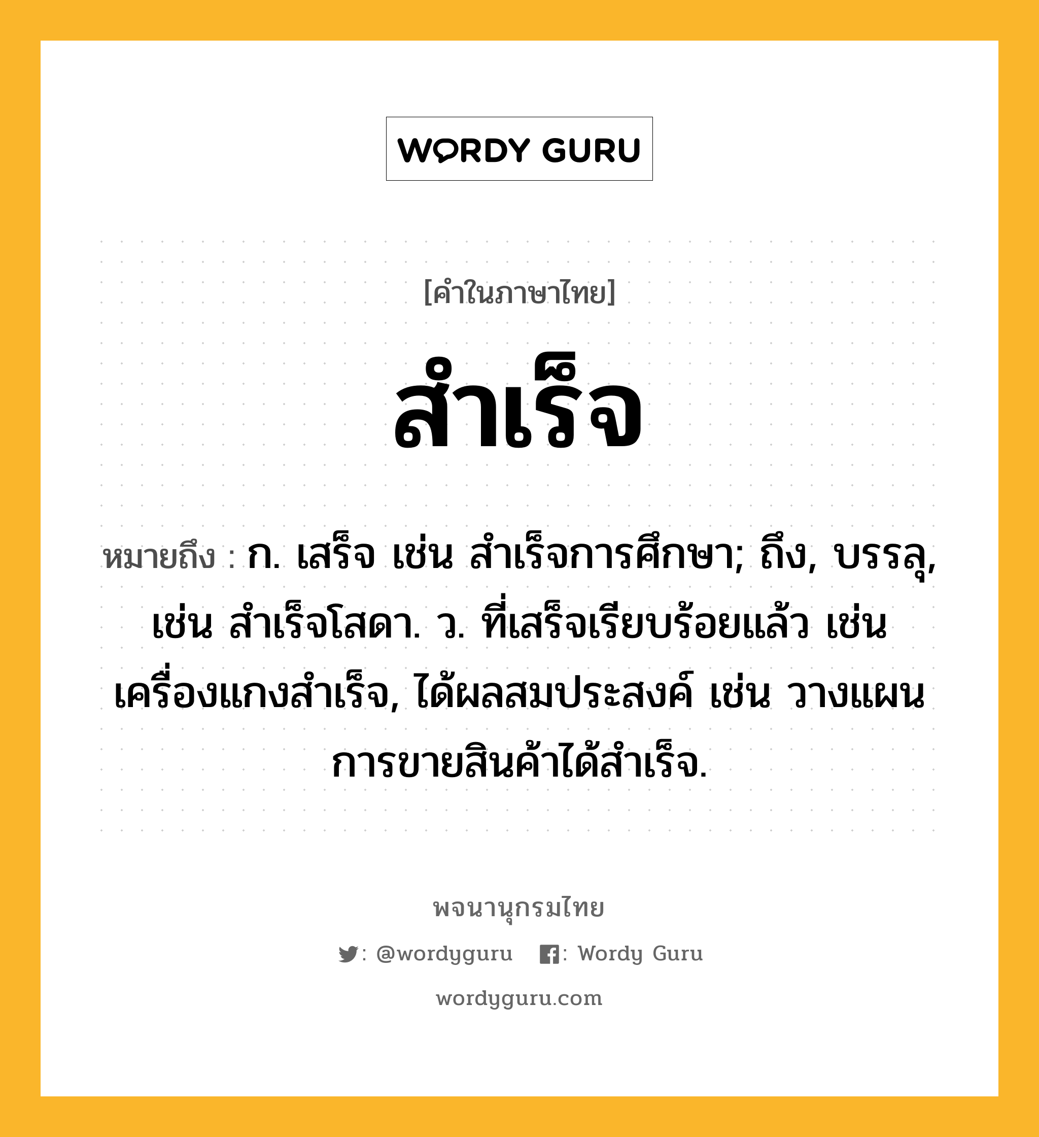 สำเร็จ ความหมาย หมายถึงอะไร?, คำในภาษาไทย สำเร็จ หมายถึง ก. เสร็จ เช่น สำเร็จการศึกษา; ถึง, บรรลุ, เช่น สําเร็จโสดา. ว. ที่เสร็จเรียบร้อยแล้ว เช่น เครื่องแกงสำเร็จ, ได้ผลสมประสงค์ เช่น วางแผนการขายสินค้าได้สำเร็จ.