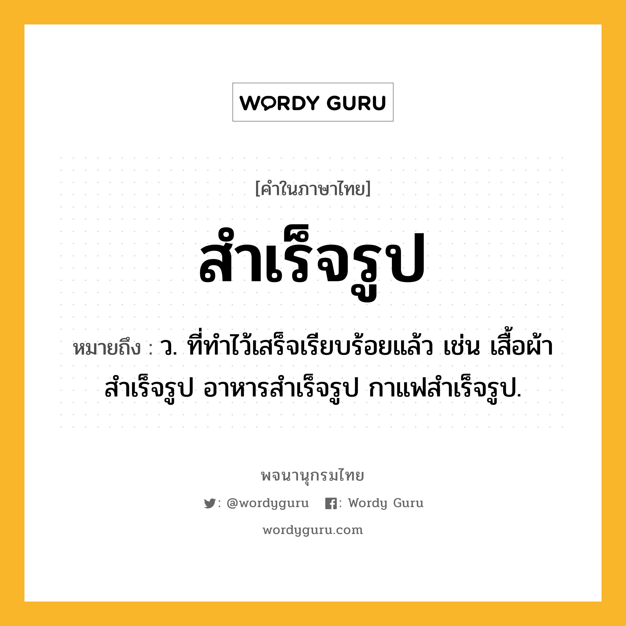 สำเร็จรูป หมายถึงอะไร?, คำในภาษาไทย สำเร็จรูป หมายถึง ว. ที่ทำไว้เสร็จเรียบร้อยแล้ว เช่น เสื้อผ้าสําเร็จรูป อาหารสําเร็จรูป กาแฟสำเร็จรูป.