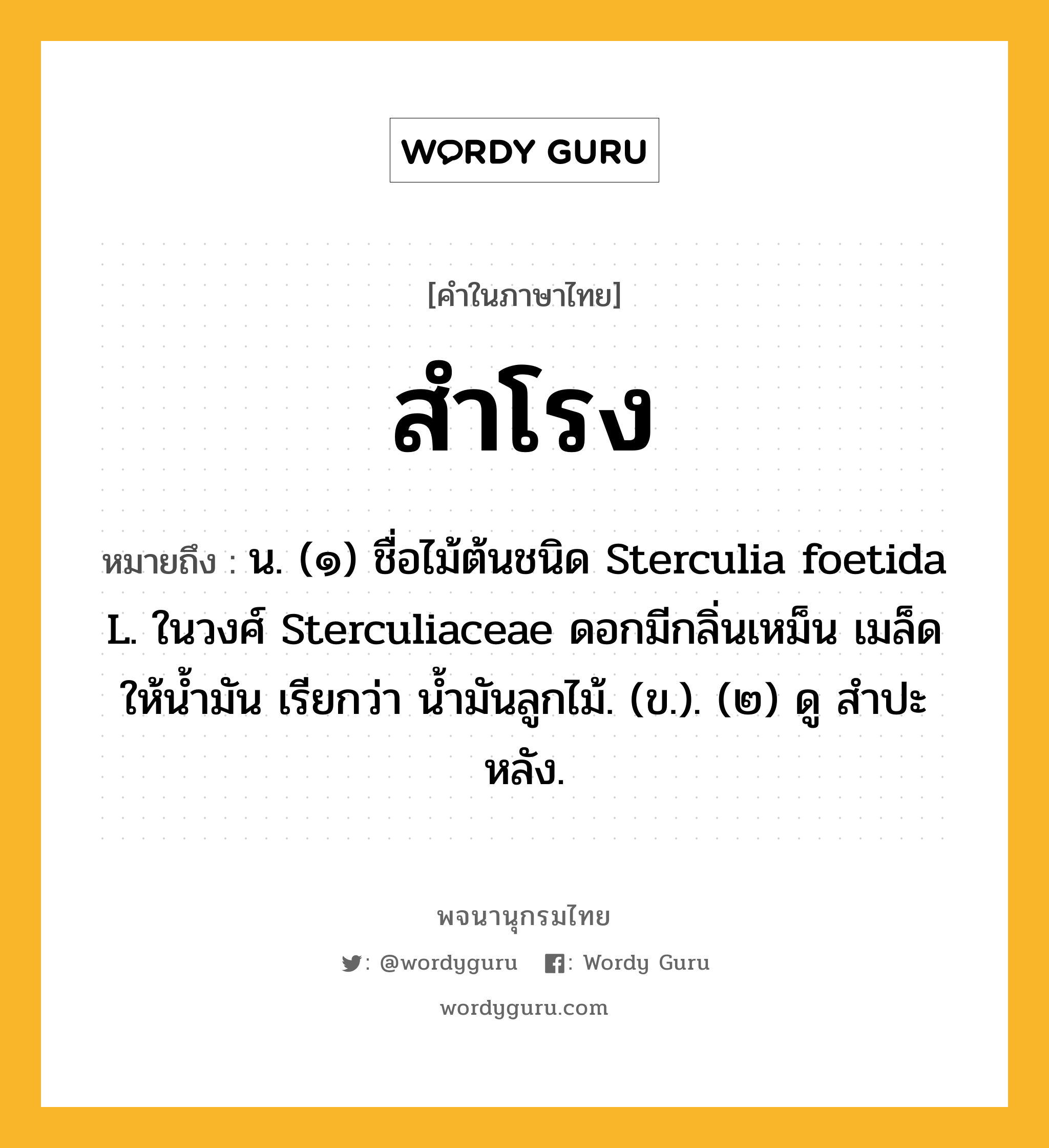 สำโรง หมายถึงอะไร?, คำในภาษาไทย สำโรง หมายถึง น. (๑) ชื่อไม้ต้นชนิด Sterculia foetida L. ในวงศ์ Sterculiaceae ดอกมีกลิ่นเหม็น เมล็ดให้นํ้ามัน เรียกว่า นํ้ามันลูกไม้. (ข.). (๒) ดู สําปะหลัง.