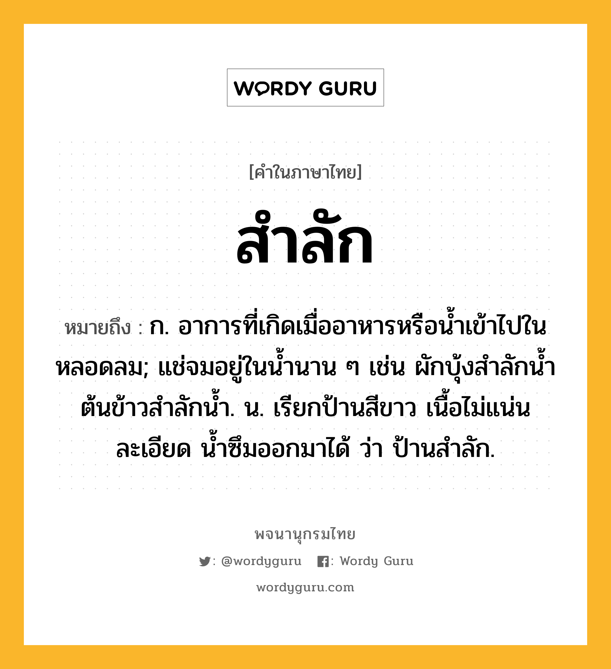 สำลัก ความหมาย หมายถึงอะไร?, คำในภาษาไทย สำลัก หมายถึง ก. อาการที่เกิดเมื่ออาหารหรือนํ้าเข้าไปในหลอดลม; แช่จมอยู่ในนํ้านาน ๆ เช่น ผักบุ้งสําลักนํ้า ต้นข้าวสําลักนํ้า. น. เรียกป้านสีขาว เนื้อไม่แน่นละเอียด นํ้าซึมออกมาได้ ว่า ป้านสําลัก.