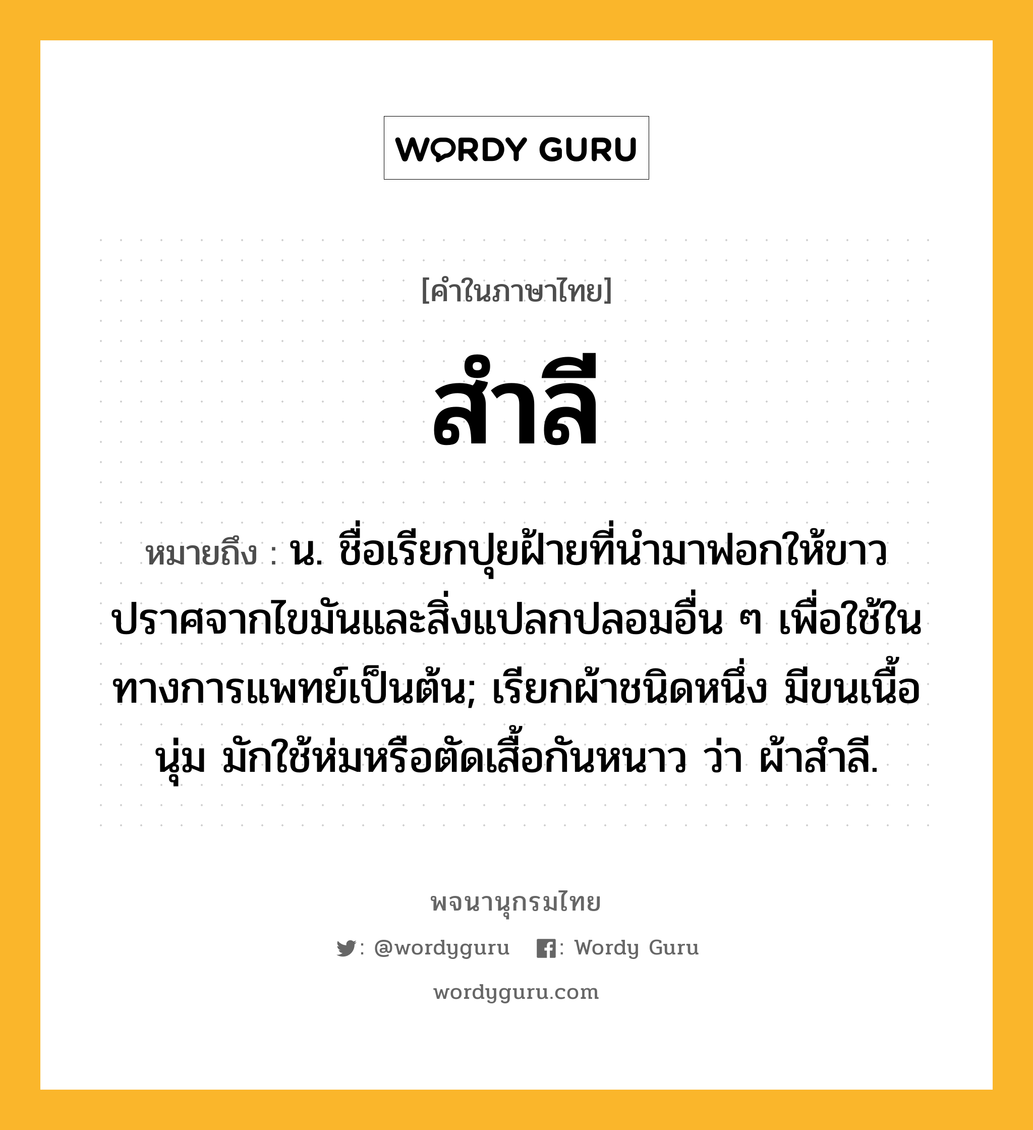 สำลี ความหมาย หมายถึงอะไร?, คำในภาษาไทย สำลี หมายถึง น. ชื่อเรียกปุยฝ้ายที่นํามาฟอกให้ขาวปราศจากไขมันและสิ่งแปลกปลอมอื่น ๆ เพื่อใช้ในทางการแพทย์เป็นต้น; เรียกผ้าชนิดหนึ่ง มีขนเนื้อนุ่ม มักใช้ห่มหรือตัดเสื้อกันหนาว ว่า ผ้าสําลี.