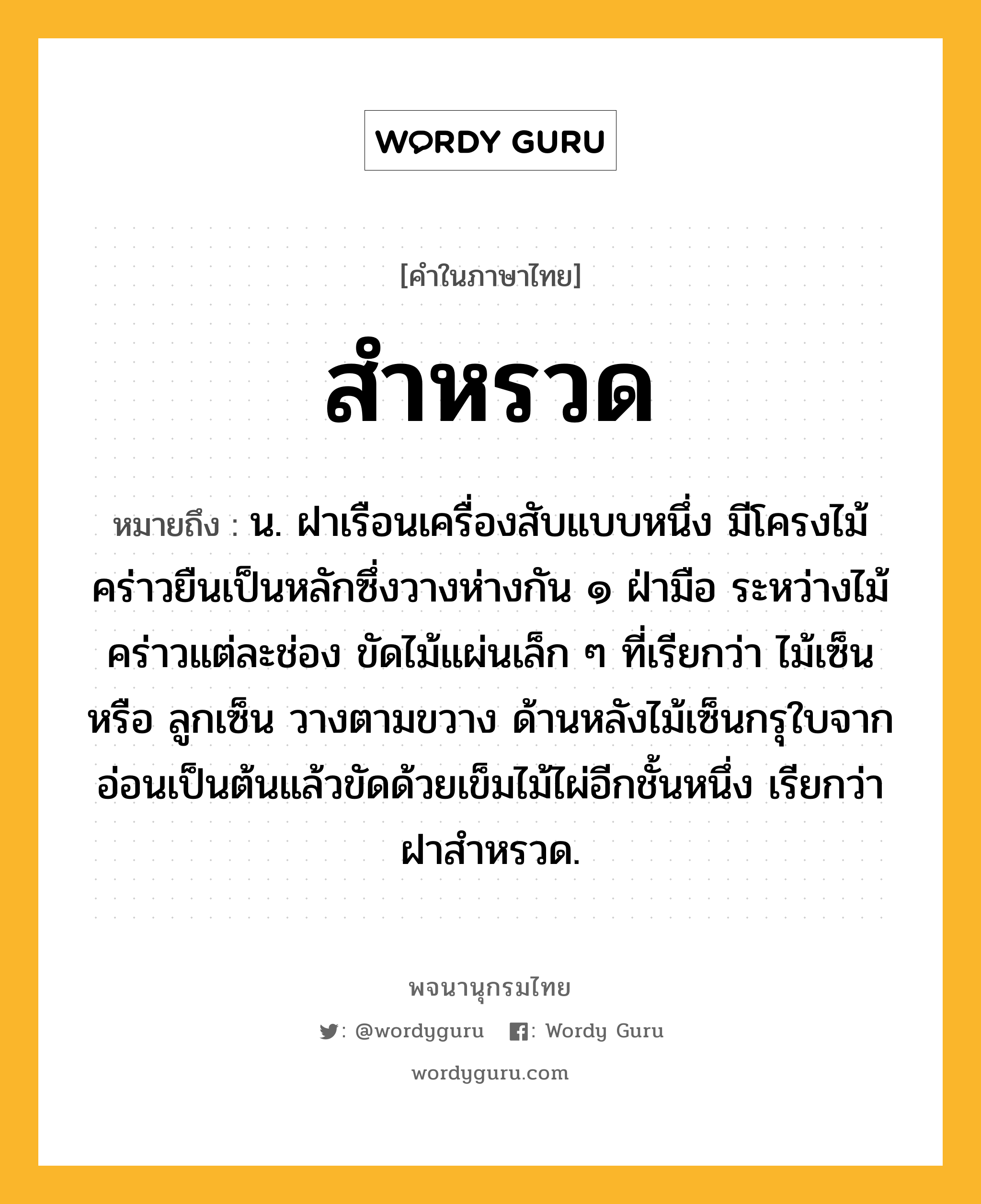 สำหรวด ความหมาย หมายถึงอะไร?, คำในภาษาไทย สำหรวด หมายถึง น. ฝาเรือนเครื่องสับแบบหนึ่ง มีโครงไม้คร่าวยืนเป็นหลักซึ่งวางห่างกัน ๑ ฝ่ามือ ระหว่างไม้คร่าวแต่ละช่อง ขัดไม้แผ่นเล็ก ๆ ที่เรียกว่า ไม้เซ็น หรือ ลูกเซ็น วางตามขวาง ด้านหลังไม้เซ็นกรุใบจากอ่อนเป็นต้นแล้วขัดด้วยเข็มไม้ไผ่อีกชั้นหนึ่ง เรียกว่า ฝาสําหรวด.