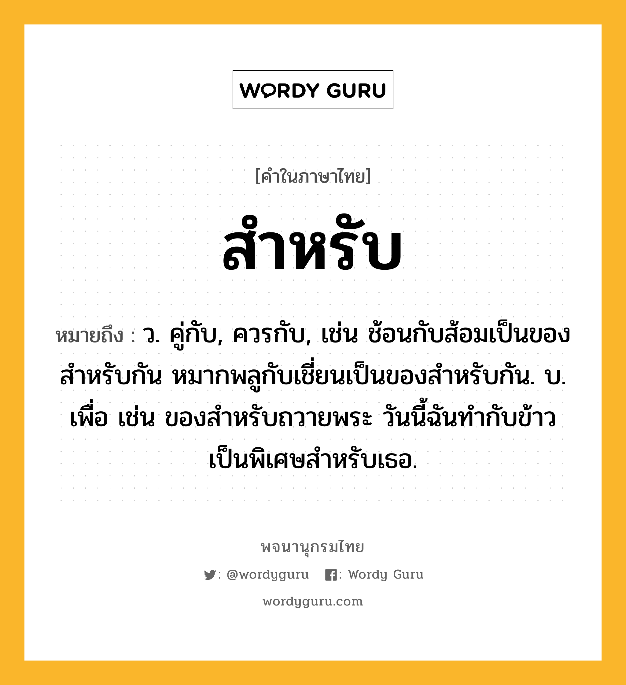 สำหรับ หมายถึงอะไร?, คำในภาษาไทย สำหรับ หมายถึง ว. คู่กับ, ควรกับ, เช่น ช้อนกับส้อมเป็นของสำหรับกัน หมากพลูกับเชี่ยนเป็นของสำหรับกัน. บ. เพื่อ เช่น ของสำหรับถวายพระ วันนี้ฉันทำกับข้าวเป็นพิเศษสำหรับเธอ.