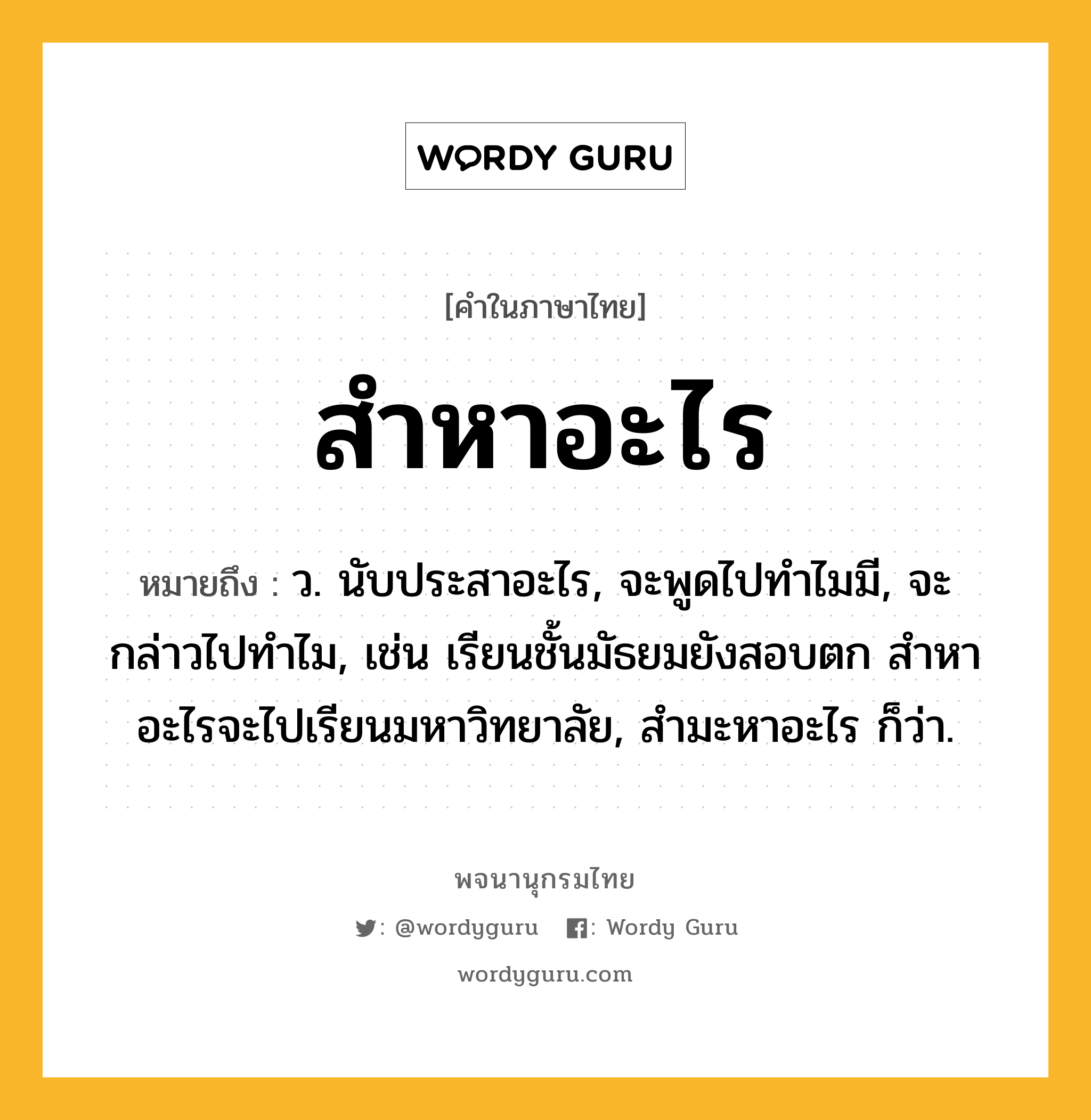 สำหาอะไร ความหมาย หมายถึงอะไร?, คำในภาษาไทย สำหาอะไร หมายถึง ว. นับประสาอะไร, จะพูดไปทำไมมี, จะกล่าวไปทำไม, เช่น เรียนชั้นมัธยมยังสอบตก สำหาอะไรจะไปเรียนมหาวิทยาลัย, สำมะหาอะไร ก็ว่า.