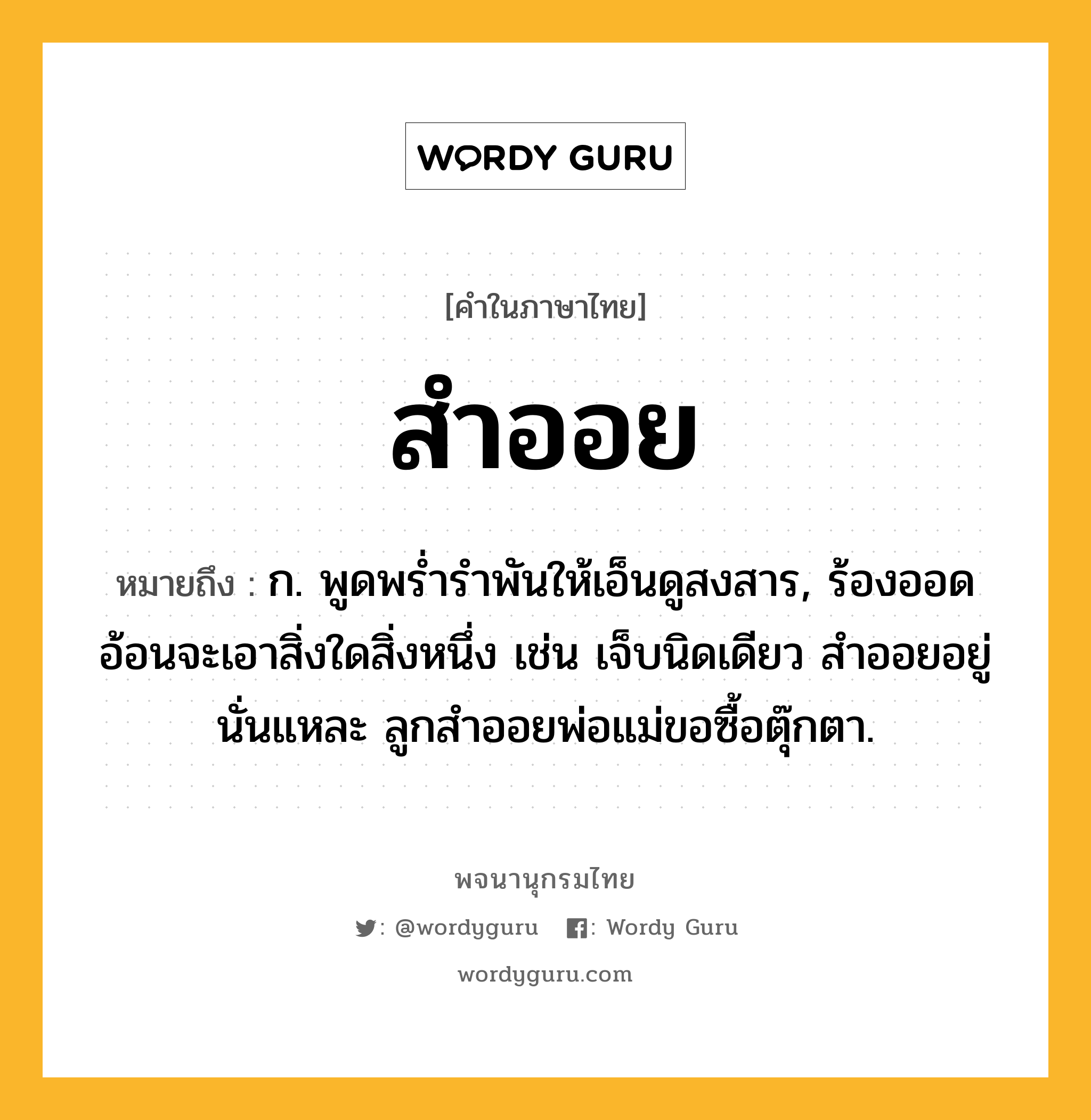 สำออย หมายถึงอะไร?, คำในภาษาไทย สำออย หมายถึง ก. พูดพรํ่ารําพันให้เอ็นดูสงสาร, ร้องออดอ้อนจะเอาสิ่งใดสิ่งหนึ่ง เช่น เจ็บนิดเดียว สำออยอยู่นั่นแหละ ลูกสำออยพ่อแม่ขอซื้อตุ๊กตา.