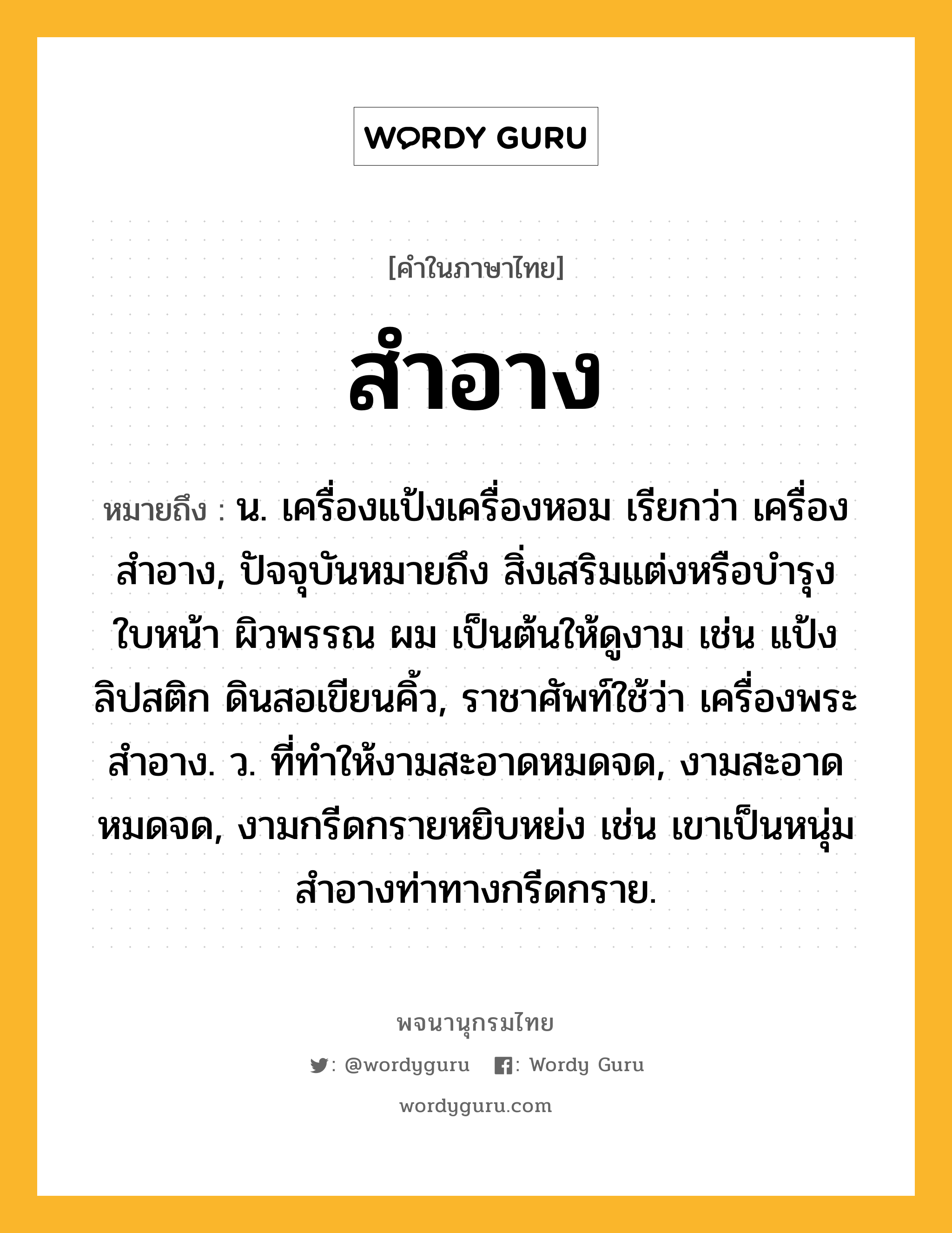 สำอาง ความหมาย หมายถึงอะไร?, คำในภาษาไทย สำอาง หมายถึง น. เครื่องแป้งเครื่องหอม เรียกว่า เครื่องสําอาง, ปัจจุบันหมายถึง สิ่งเสริมแต่งหรือบำรุงใบหน้า ผิวพรรณ ผม เป็นต้นให้ดูงาม เช่น แป้ง ลิปสติก ดินสอเขียนคิ้ว, ราชาศัพท์ใช้ว่า เครื่องพระสําอาง. ว. ที่ทําให้งามสะอาดหมดจด, งามสะอาดหมดจด, งามกรีดกรายหยิบหย่ง เช่น เขาเป็นหนุ่มสำอางท่าทางกรีดกราย.