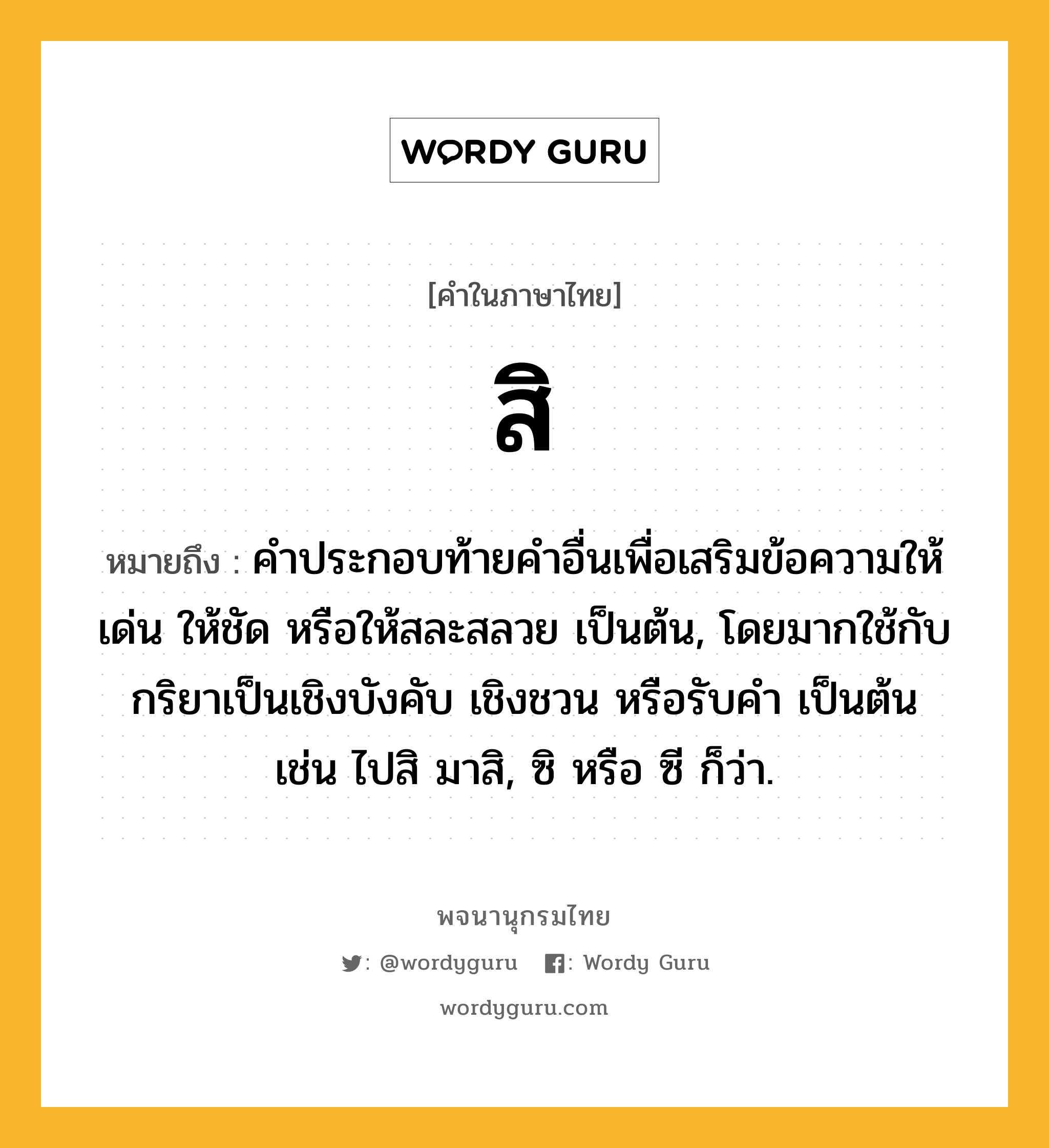 สิ ความหมาย หมายถึงอะไร?, คำในภาษาไทย สิ หมายถึง คําประกอบท้ายคําอื่นเพื่อเสริมข้อความให้เด่น ให้ชัด หรือให้สละสลวย เป็นต้น, โดยมากใช้กับกริยาเป็นเชิงบังคับ เชิงชวน หรือรับคำ เป็นต้น เช่น ไปสิ มาสิ, ซิ หรือ ซี ก็ว่า.