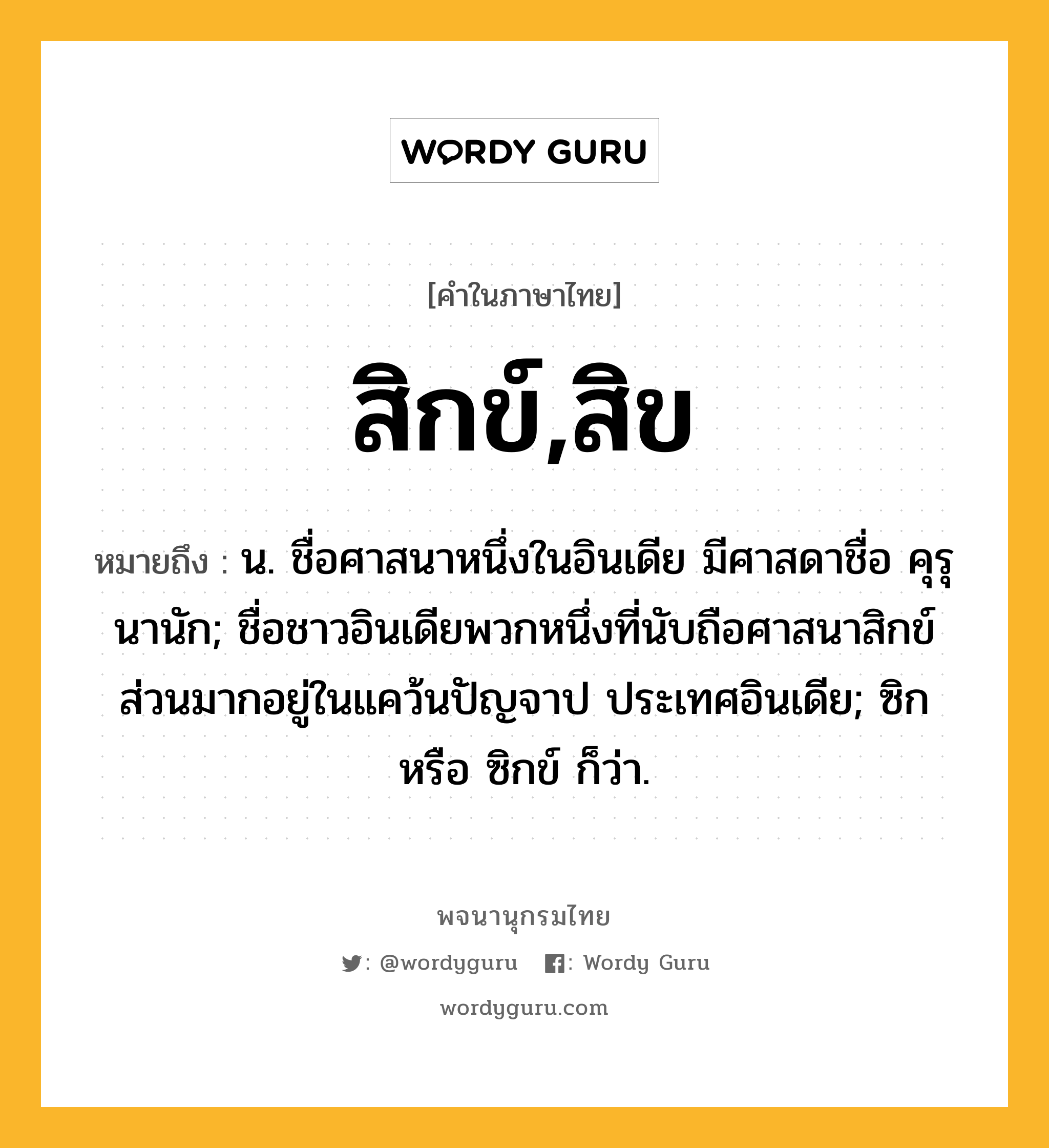 สิกข์,สิข ความหมาย หมายถึงอะไร?, คำในภาษาไทย สิกข์,สิข หมายถึง น. ชื่อศาสนาหนึ่งในอินเดีย มีศาสดาชื่อ คุรุนานัก; ชื่อชาวอินเดียพวกหนึ่งที่นับถือศาสนาสิกข์ ส่วนมากอยู่ในแคว้นปัญจาป ประเทศอินเดีย; ซิก หรือ ซิกข์ ก็ว่า.