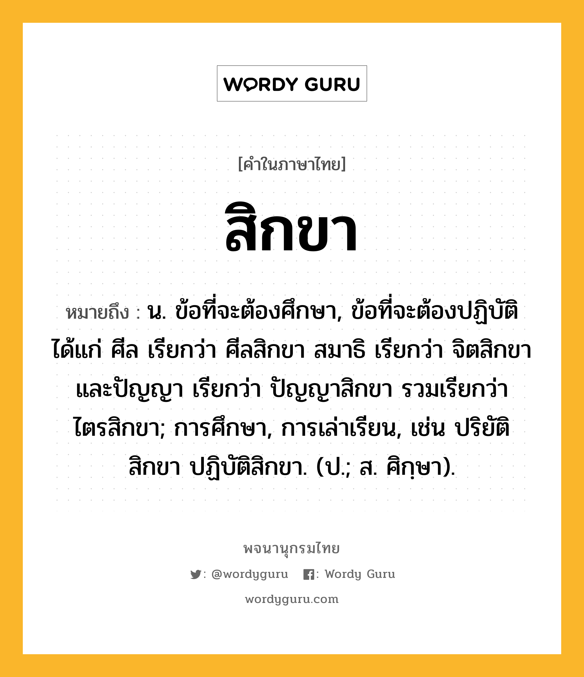 สิกขา หมายถึงอะไร?, คำในภาษาไทย สิกขา หมายถึง น. ข้อที่จะต้องศึกษา, ข้อที่จะต้องปฏิบัติ ได้แก่ ศีล เรียกว่า ศีลสิกขา สมาธิ เรียกว่า จิตสิกขา และปัญญา เรียกว่า ปัญญาสิกขา รวมเรียกว่า ไตรสิกขา; การศึกษา, การเล่าเรียน, เช่น ปริยัติสิกขา ปฏิบัติสิกขา. (ป.; ส. ศิกฺษา).