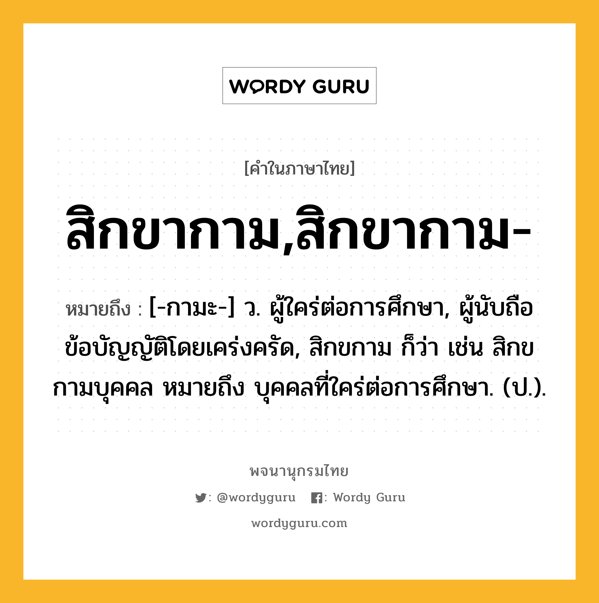 สิกขากาม,สิกขากาม- ความหมาย หมายถึงอะไร?, คำในภาษาไทย สิกขากาม,สิกขากาม- หมายถึง [-กามะ-] ว. ผู้ใคร่ต่อการศึกษา, ผู้นับถือข้อบัญญัติโดยเคร่งครัด, สิกขกาม ก็ว่า เช่น สิกขกามบุคคล หมายถึง บุคคลที่ใคร่ต่อการศึกษา. (ป.).