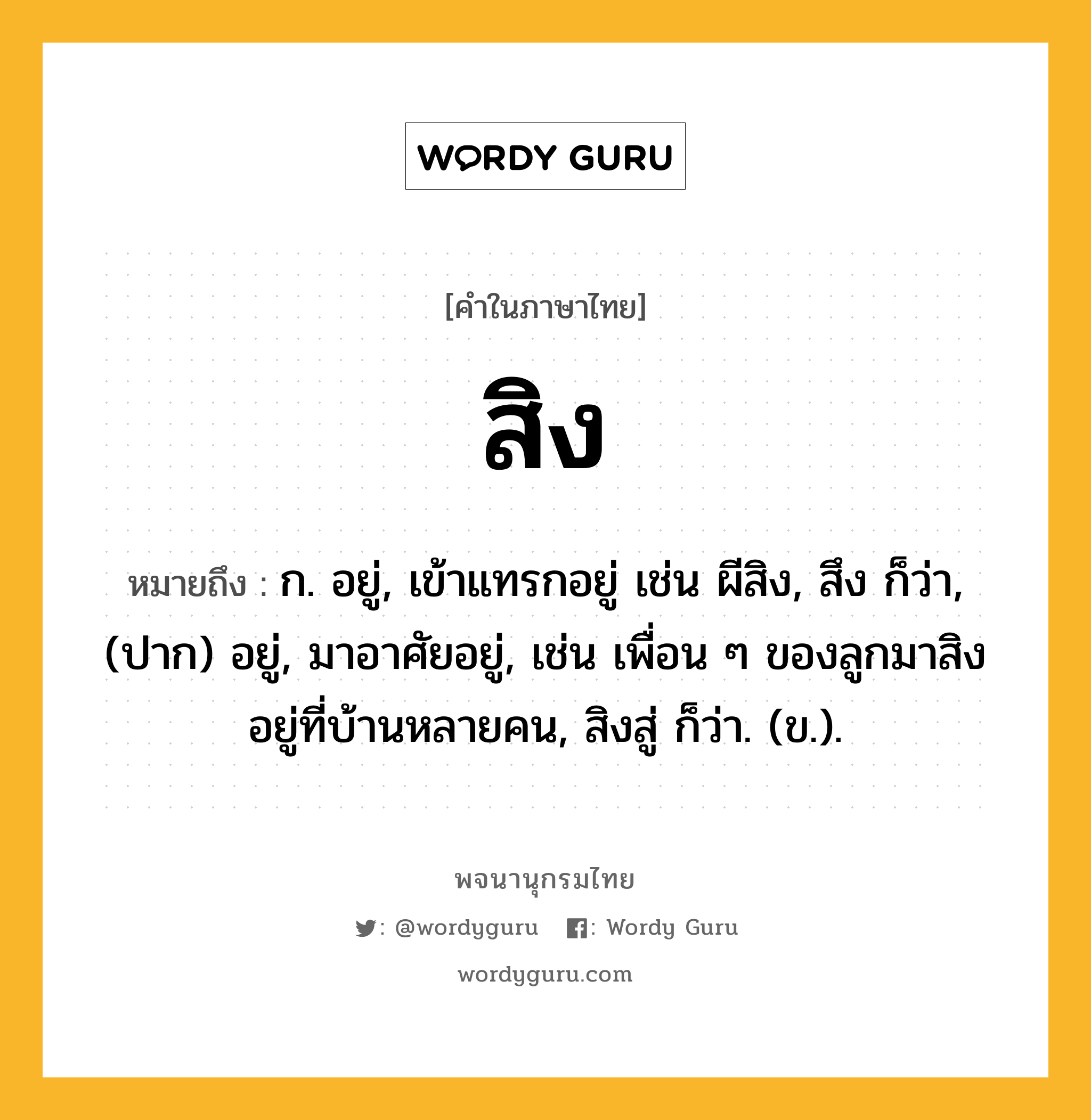 สิง ความหมาย หมายถึงอะไร?, คำในภาษาไทย สิง หมายถึง ก. อยู่, เข้าแทรกอยู่ เช่น ผีสิง, สึง ก็ว่า, (ปาก) อยู่, มาอาศัยอยู่, เช่น เพื่อน ๆ ของลูกมาสิงอยู่ที่บ้านหลายคน, สิงสู่ ก็ว่า. (ข.).