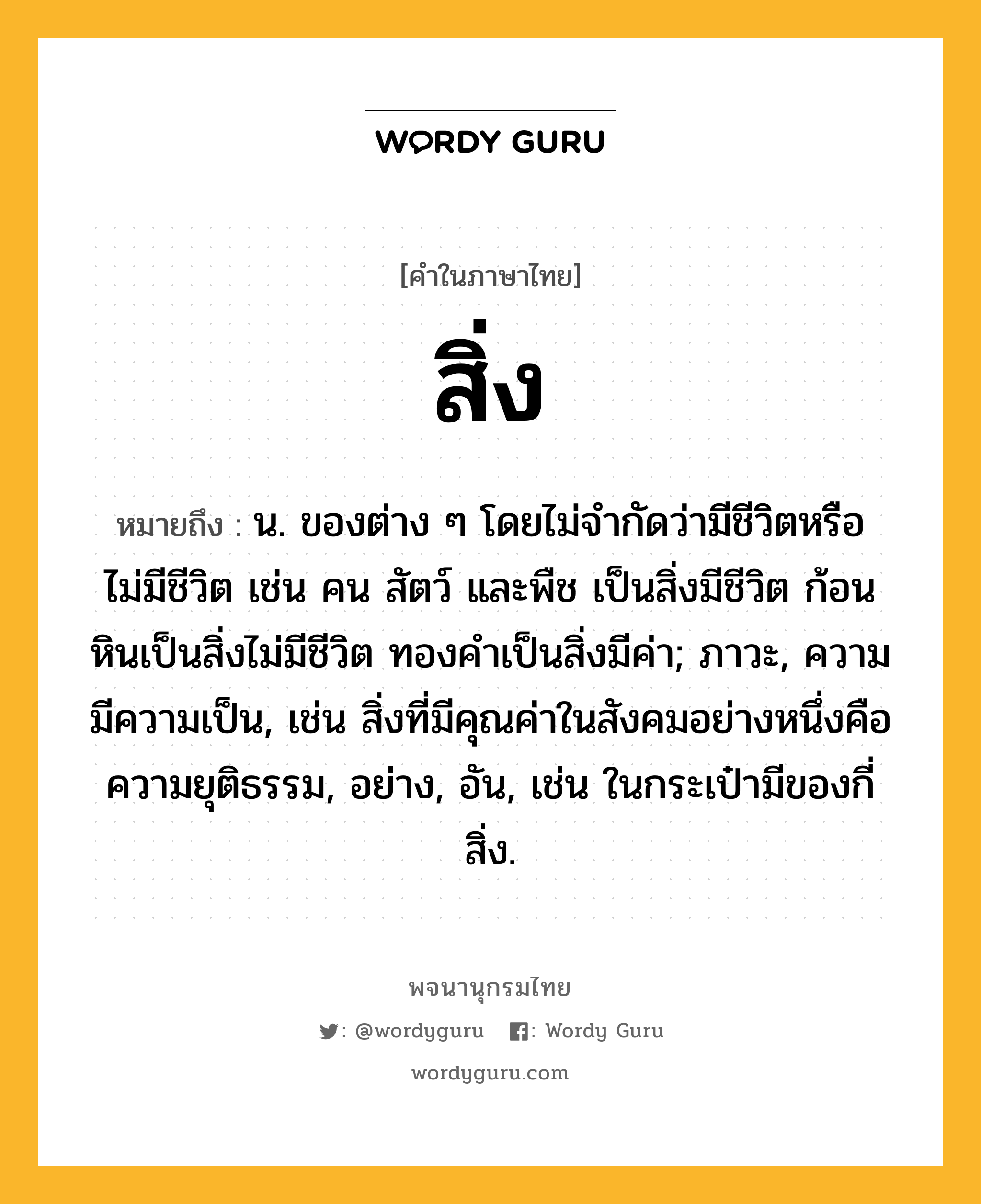 สิ่ง ความหมาย หมายถึงอะไร?, คำในภาษาไทย สิ่ง หมายถึง น. ของต่าง ๆ โดยไม่จำกัดว่ามีชีวิตหรือไม่มีชีวิต เช่น คน สัตว์ และพืช เป็นสิ่งมีชีวิต ก้อนหินเป็นสิ่งไม่มีชีวิต ทองคำเป็นสิ่งมีค่า; ภาวะ, ความมีความเป็น, เช่น สิ่งที่มีคุณค่าในสังคมอย่างหนึ่งคือ ความยุติธรรม, อย่าง, อัน, เช่น ในกระเป๋ามีของกี่สิ่ง.