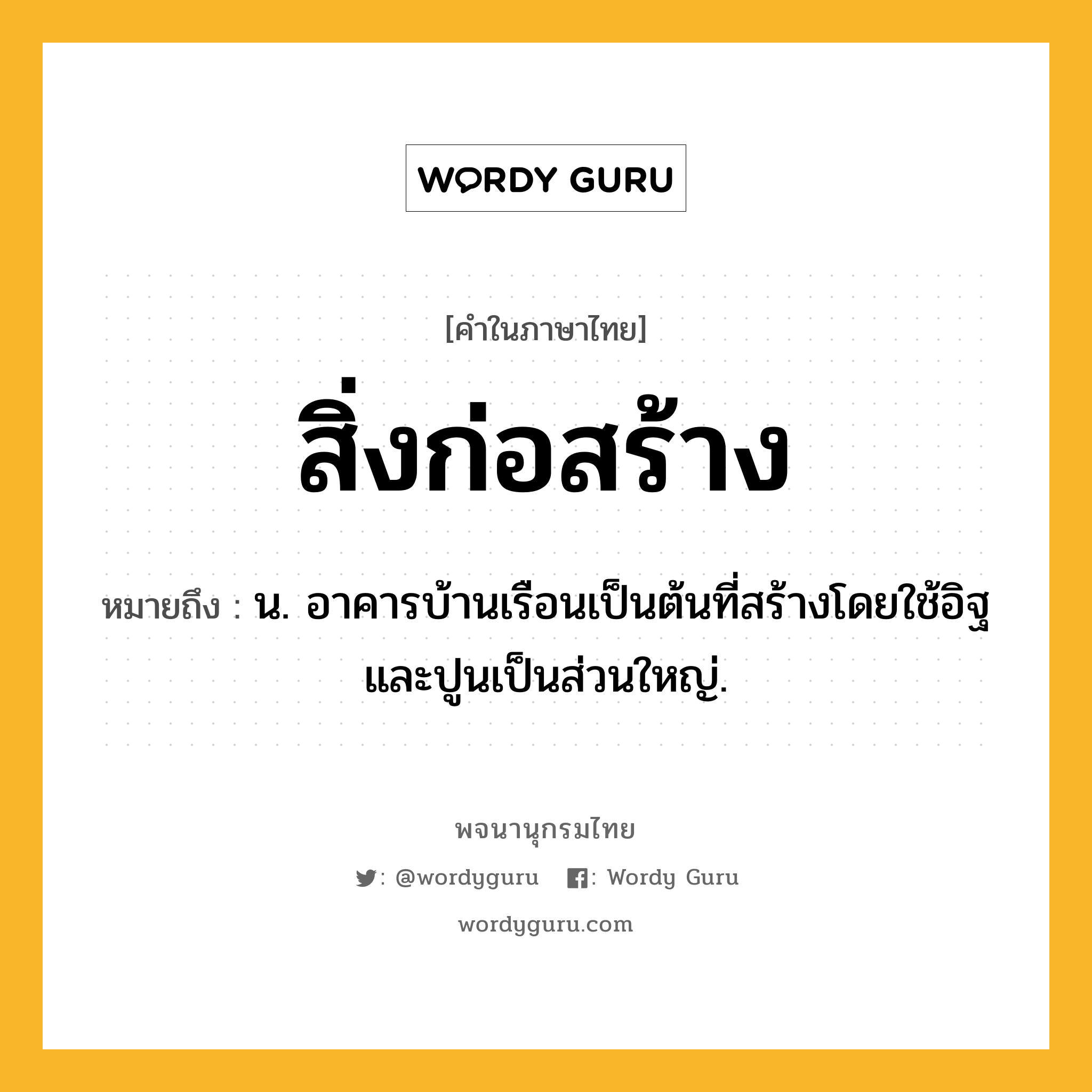 สิ่งก่อสร้าง หมายถึงอะไร?, คำในภาษาไทย สิ่งก่อสร้าง หมายถึง น. อาคารบ้านเรือนเป็นต้นที่สร้างโดยใช้อิฐและปูนเป็นส่วนใหญ่.