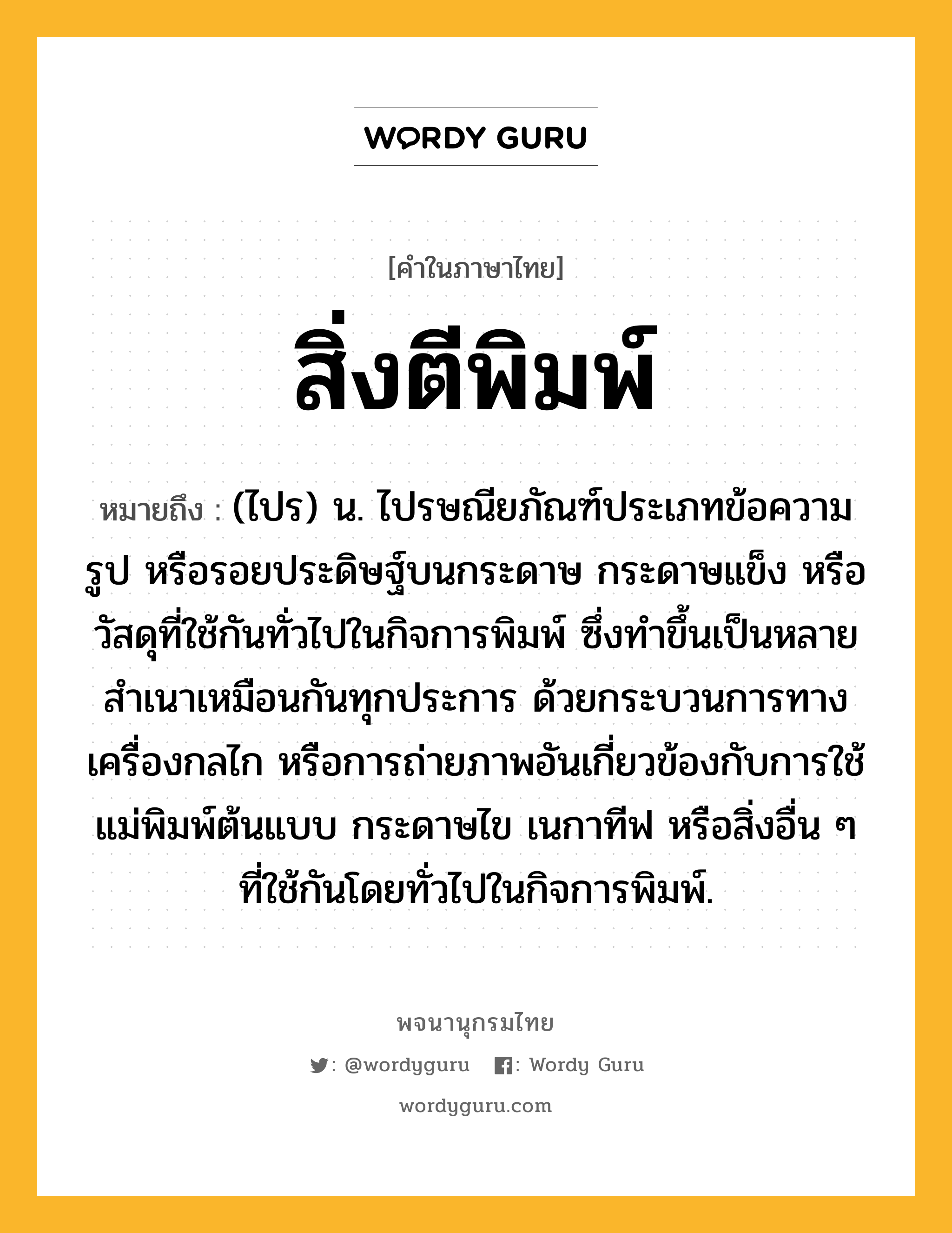 สิ่งตีพิมพ์ หมายถึงอะไร?, คำในภาษาไทย สิ่งตีพิมพ์ หมายถึง (ไปร) น. ไปรษณียภัณฑ์ประเภทข้อความ รูป หรือรอยประดิษฐ์บนกระดาษ กระดาษแข็ง หรือวัสดุที่ใช้กันทั่วไปในกิจการพิมพ์ ซึ่งทำขึ้นเป็นหลายสำเนาเหมือนกันทุกประการ ด้วยกระบวนการทางเครื่องกลไก หรือการถ่ายภาพอันเกี่ยวข้องกับการใช้แม่พิมพ์ต้นแบบ กระดาษไข เนกาทีฟ หรือสิ่งอื่น ๆ ที่ใช้กันโดยทั่วไปในกิจการพิมพ์.