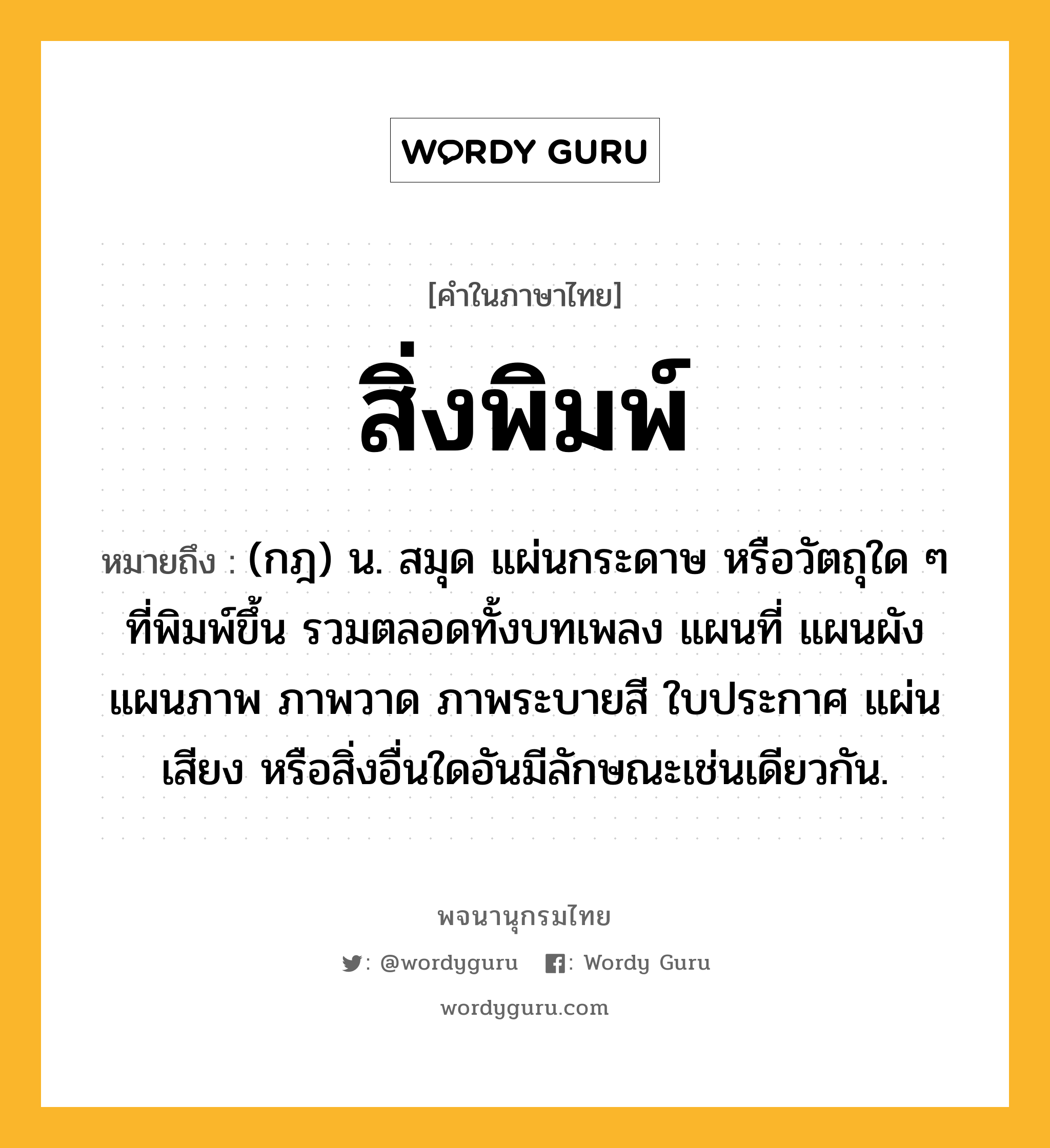 สิ่งพิมพ์ หมายถึงอะไร?, คำในภาษาไทย สิ่งพิมพ์ หมายถึง (กฎ) น. สมุด แผ่นกระดาษ หรือวัตถุใด ๆ ที่พิมพ์ขึ้น รวมตลอดทั้งบทเพลง แผนที่ แผนผัง แผนภาพ ภาพวาด ภาพระบายสี ใบประกาศ แผ่นเสียง หรือสิ่งอื่นใดอันมีลักษณะเช่นเดียวกัน.