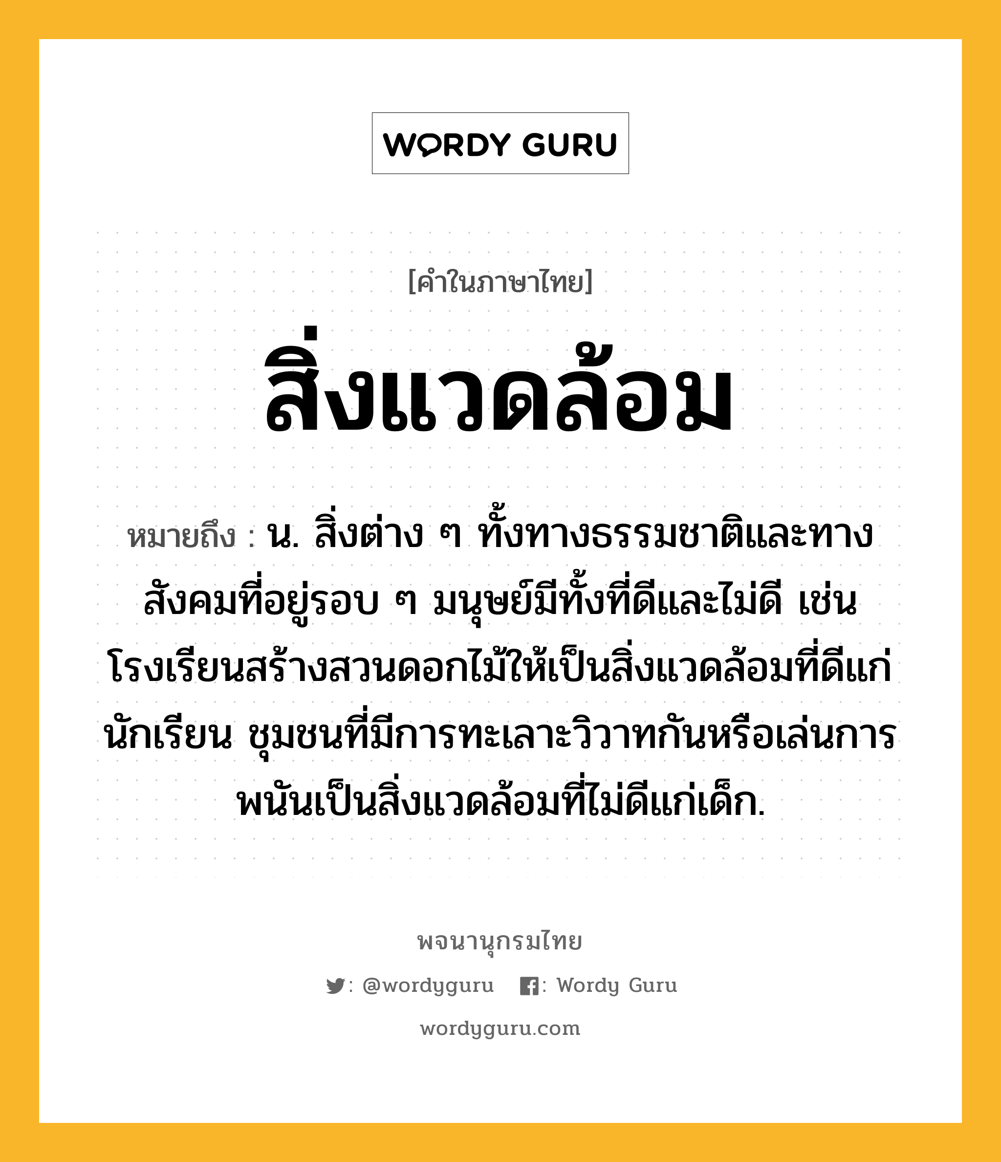 สิ่งแวดล้อม หมายถึงอะไร?, คำในภาษาไทย สิ่งแวดล้อม หมายถึง น. สิ่งต่าง ๆ ทั้งทางธรรมชาติและทางสังคมที่อยู่รอบ ๆ มนุษย์มีทั้งที่ดีและไม่ดี เช่น โรงเรียนสร้างสวนดอกไม้ให้เป็นสิ่งแวดล้อมที่ดีแก่นักเรียน ชุมชนที่มีการทะเลาะวิวาทกันหรือเล่นการพนันเป็นสิ่งแวดล้อมที่ไม่ดีแก่เด็ก.