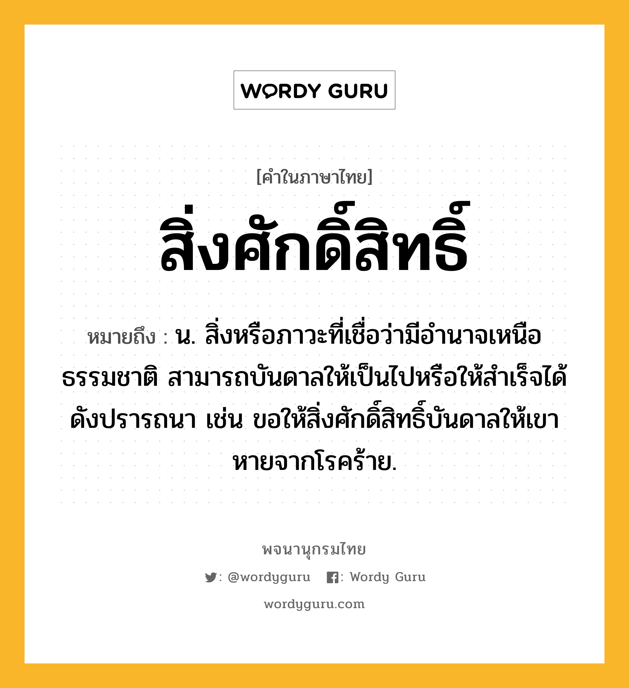 สิ่งศักดิ์สิทธิ์ ความหมาย หมายถึงอะไร?, คำในภาษาไทย สิ่งศักดิ์สิทธิ์ หมายถึง น. สิ่งหรือภาวะที่เชื่อว่ามีอำนาจเหนือธรรมชาติ สามารถบันดาลให้เป็นไปหรือให้สำเร็จได้ดังปรารถนา เช่น ขอให้สิ่งศักดิ์สิทธิ์บันดาลให้เขาหายจากโรคร้าย.