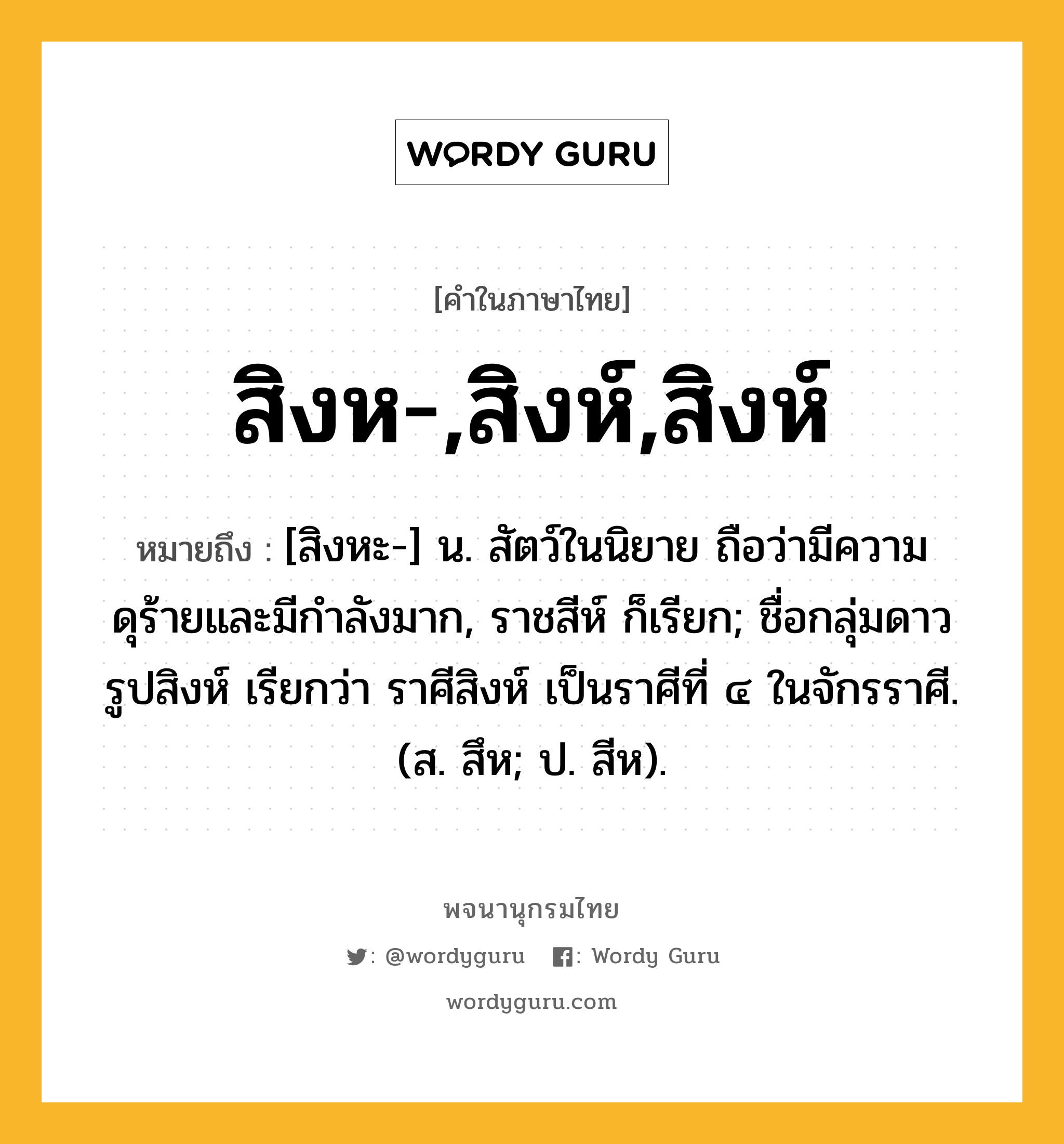 สิงห-,สิงห์,สิงห์ ความหมาย หมายถึงอะไร?, คำในภาษาไทย สิงห-,สิงห์,สิงห์ หมายถึง [สิงหะ-] น. สัตว์ในนิยาย ถือว่ามีความดุร้ายและมีกําลังมาก, ราชสีห์ ก็เรียก; ชื่อกลุ่มดาวรูปสิงห์ เรียกว่า ราศีสิงห์ เป็นราศีที่ ๔ ในจักรราศี. (ส. สึห; ป. สีห).