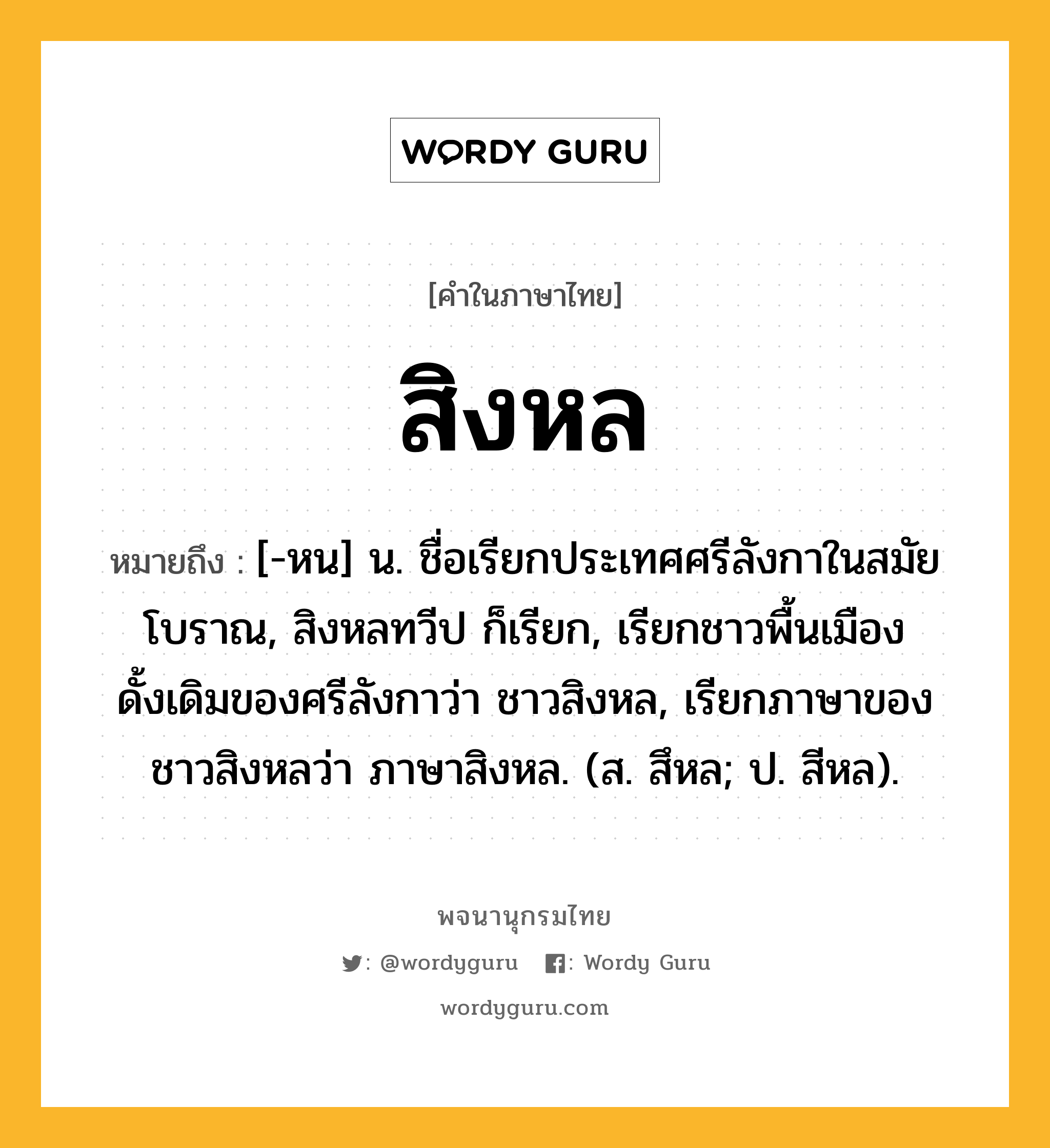 สิงหล หมายถึงอะไร?, คำในภาษาไทย สิงหล หมายถึง [-หน] น. ชื่อเรียกประเทศศรีลังกาในสมัยโบราณ, สิงหลทวีป ก็เรียก, เรียกชาวพื้นเมืองดั้งเดิมของศรีลังกาว่า ชาวสิงหล, เรียกภาษาของชาวสิงหลว่า ภาษาสิงหล. (ส. สึหล; ป. สีหล).