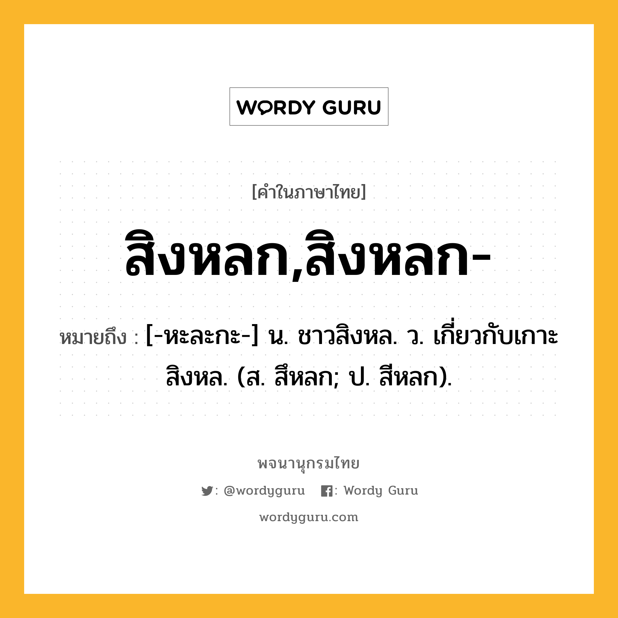 สิงหลก,สิงหลก- หมายถึงอะไร?, คำในภาษาไทย สิงหลก,สิงหลก- หมายถึง [-หะละกะ-] น. ชาวสิงหล. ว. เกี่ยวกับเกาะสิงหล. (ส. สึหลก; ป. สีหลก).