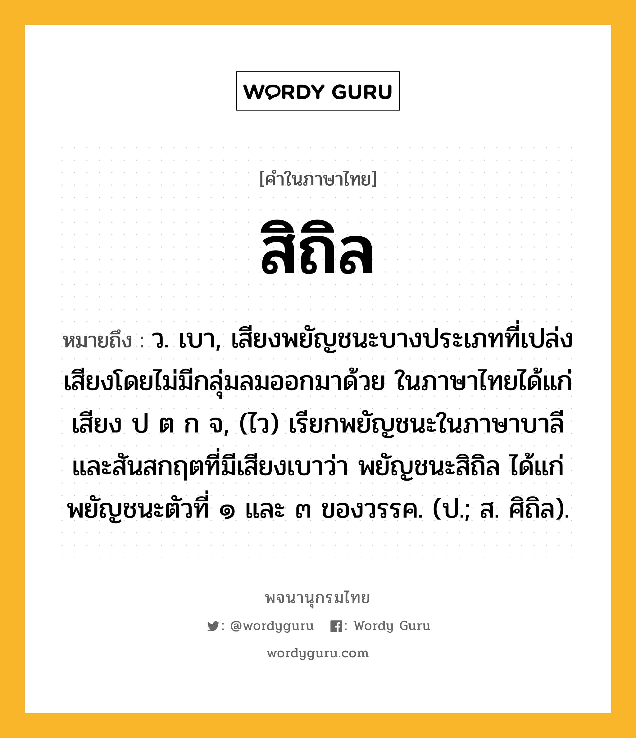 สิถิล หมายถึงอะไร?, คำในภาษาไทย สิถิล หมายถึง ว. เบา, เสียงพยัญชนะบางประเภทที่เปล่งเสียงโดยไม่มีกลุ่มลมออกมาด้วย ในภาษาไทยได้แก่เสียง ป ต ก จ, (ไว) เรียกพยัญชนะในภาษาบาลีและสันสกฤตที่มีเสียงเบาว่า พยัญชนะสิถิล ได้แก่ พยัญชนะตัวที่ ๑ และ ๓ ของวรรค. (ป.; ส. ศิถิล).