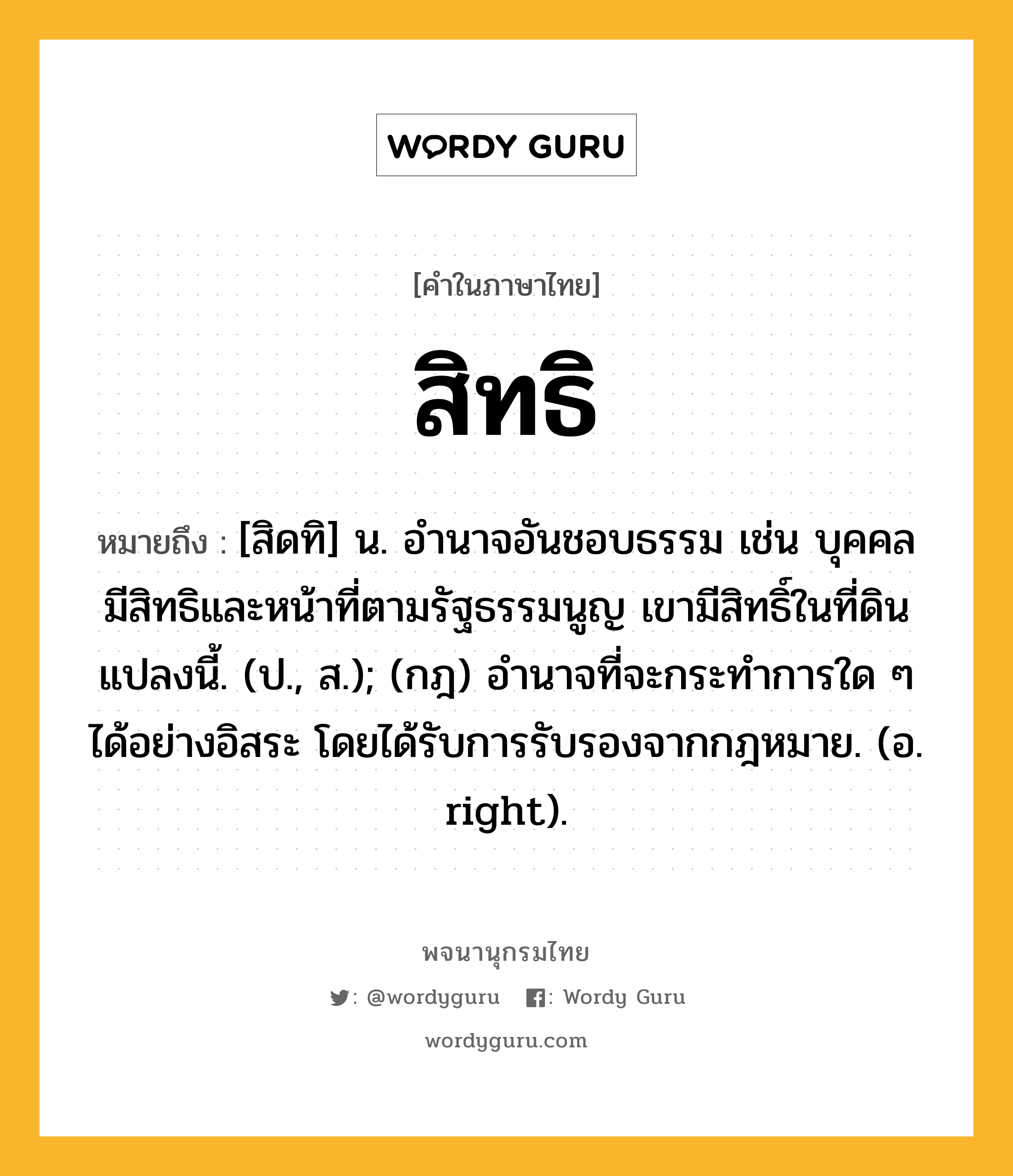 สิทธิ หมายถึงอะไร?, คำในภาษาไทย สิทธิ หมายถึง [สิดทิ] น. อำนาจอันชอบธรรม เช่น บุคคลมีสิทธิและหน้าที่ตามรัฐธรรมนูญ เขามีสิทธิ์ในที่ดินแปลงนี้. (ป., ส.); (กฎ) อํานาจที่จะกระทําการใด ๆ ได้อย่างอิสระ โดยได้รับการรับรองจากกฎหมาย. (อ. right).