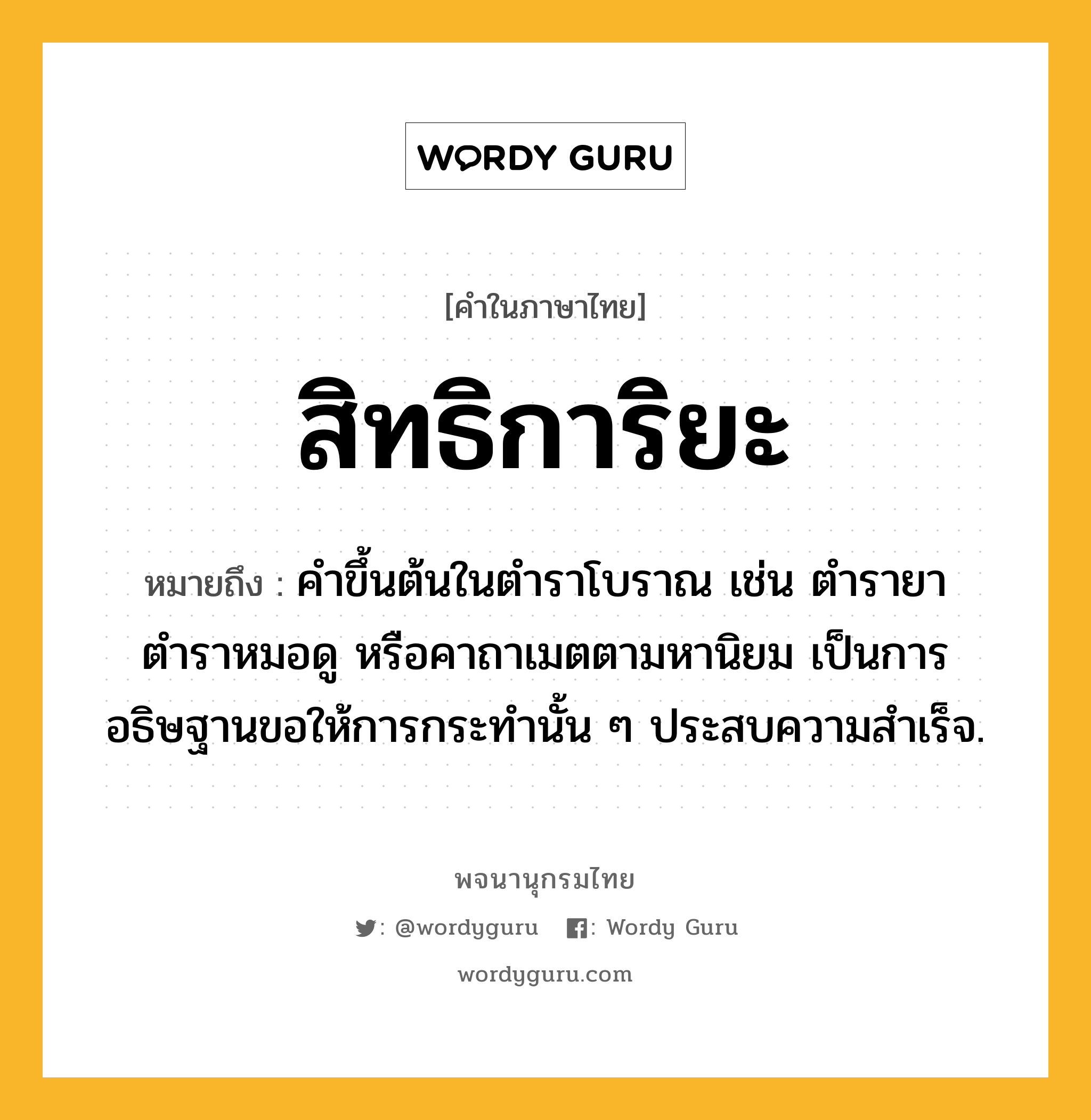 สิทธิการิยะ หมายถึงอะไร?, คำในภาษาไทย สิทธิการิยะ หมายถึง คำขึ้นต้นในตำราโบราณ เช่น ตำรายา ตำราหมอดู หรือคาถาเมตตามหานิยม เป็นการอธิษฐานขอให้การกระทำนั้น ๆ ประสบความสำเร็จ.