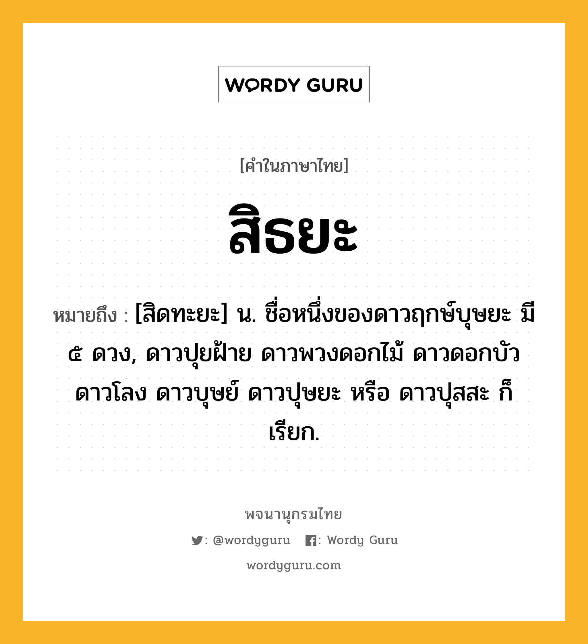 สิธยะ หมายถึงอะไร?, คำในภาษาไทย สิธยะ หมายถึง [สิดทะยะ] น. ชื่อหนึ่งของดาวฤกษ์บุษยะ มี ๕ ดวง, ดาวปุยฝ้าย ดาวพวงดอกไม้ ดาวดอกบัว ดาวโลง ดาวบุษย์ ดาวปุษยะ หรือ ดาวปุสสะ ก็เรียก.