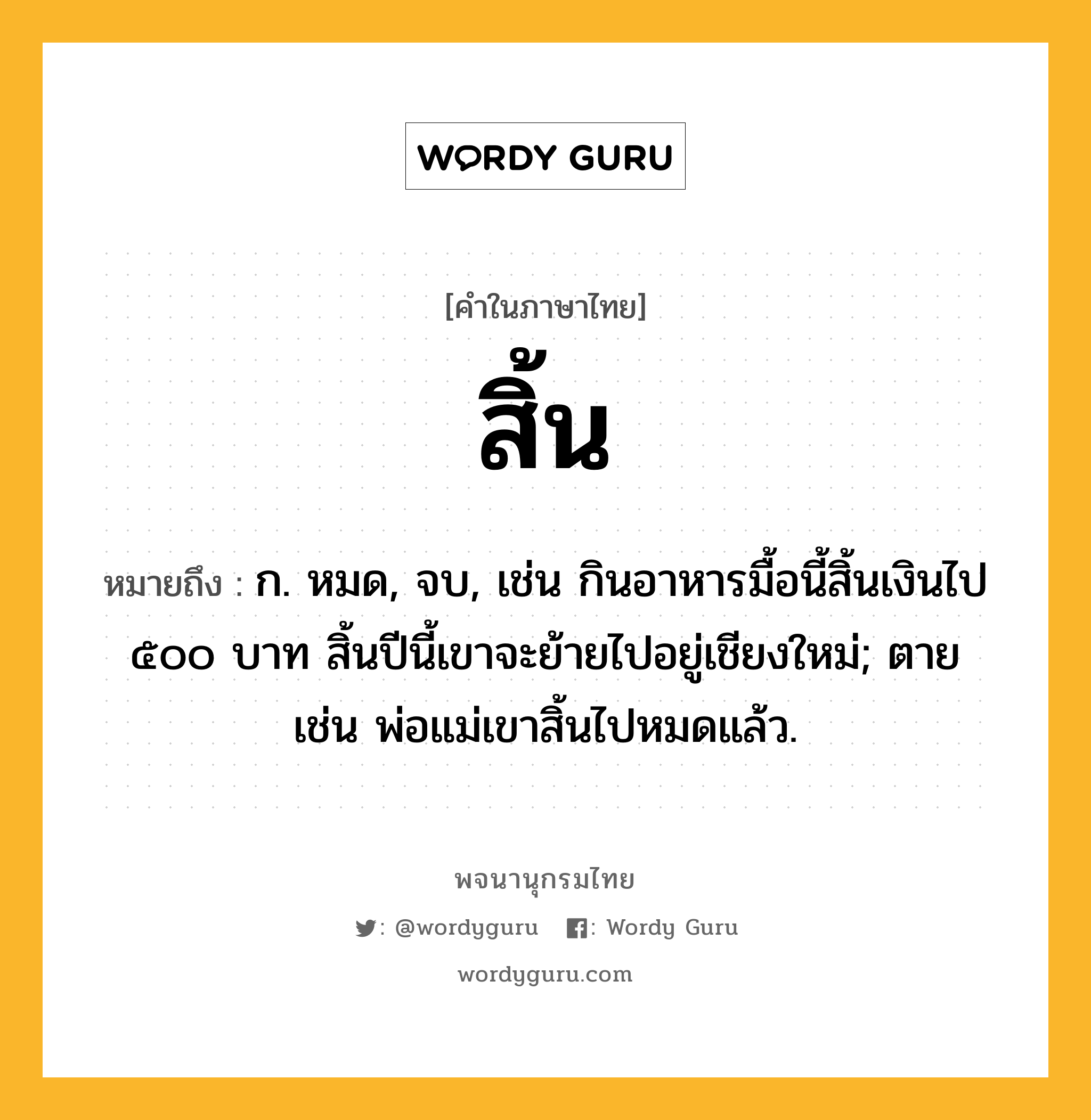 สิ้น หมายถึงอะไร?, คำในภาษาไทย สิ้น หมายถึง ก. หมด, จบ, เช่น กินอาหารมื้อนี้สิ้นเงินไป ๕๐๐ บาท สิ้นปีนี้เขาจะย้ายไปอยู่เชียงใหม่; ตาย เช่น พ่อแม่เขาสิ้นไปหมดแล้ว.