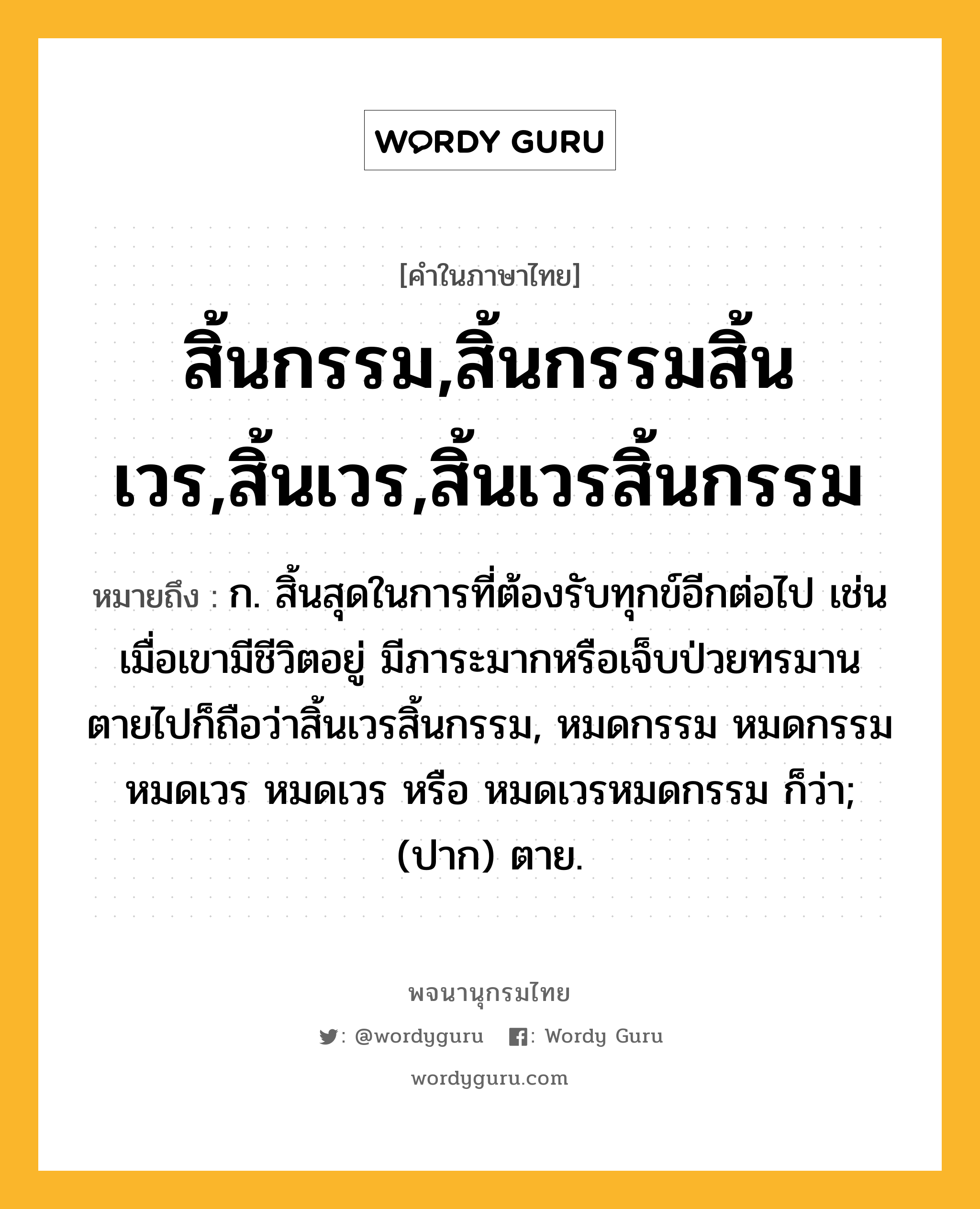 สิ้นกรรม,สิ้นกรรมสิ้นเวร,สิ้นเวร,สิ้นเวรสิ้นกรรม หมายถึงอะไร?, คำในภาษาไทย สิ้นกรรม,สิ้นกรรมสิ้นเวร,สิ้นเวร,สิ้นเวรสิ้นกรรม หมายถึง ก. สิ้นสุดในการที่ต้องรับทุกข์อีกต่อไป เช่น เมื่อเขามีชีวิตอยู่ มีภาระมากหรือเจ็บป่วยทรมาน ตายไปก็ถือว่าสิ้นเวรสิ้นกรรม, หมดกรรม หมดกรรมหมดเวร หมดเวร หรือ หมดเวรหมดกรรม ก็ว่า; (ปาก) ตาย.