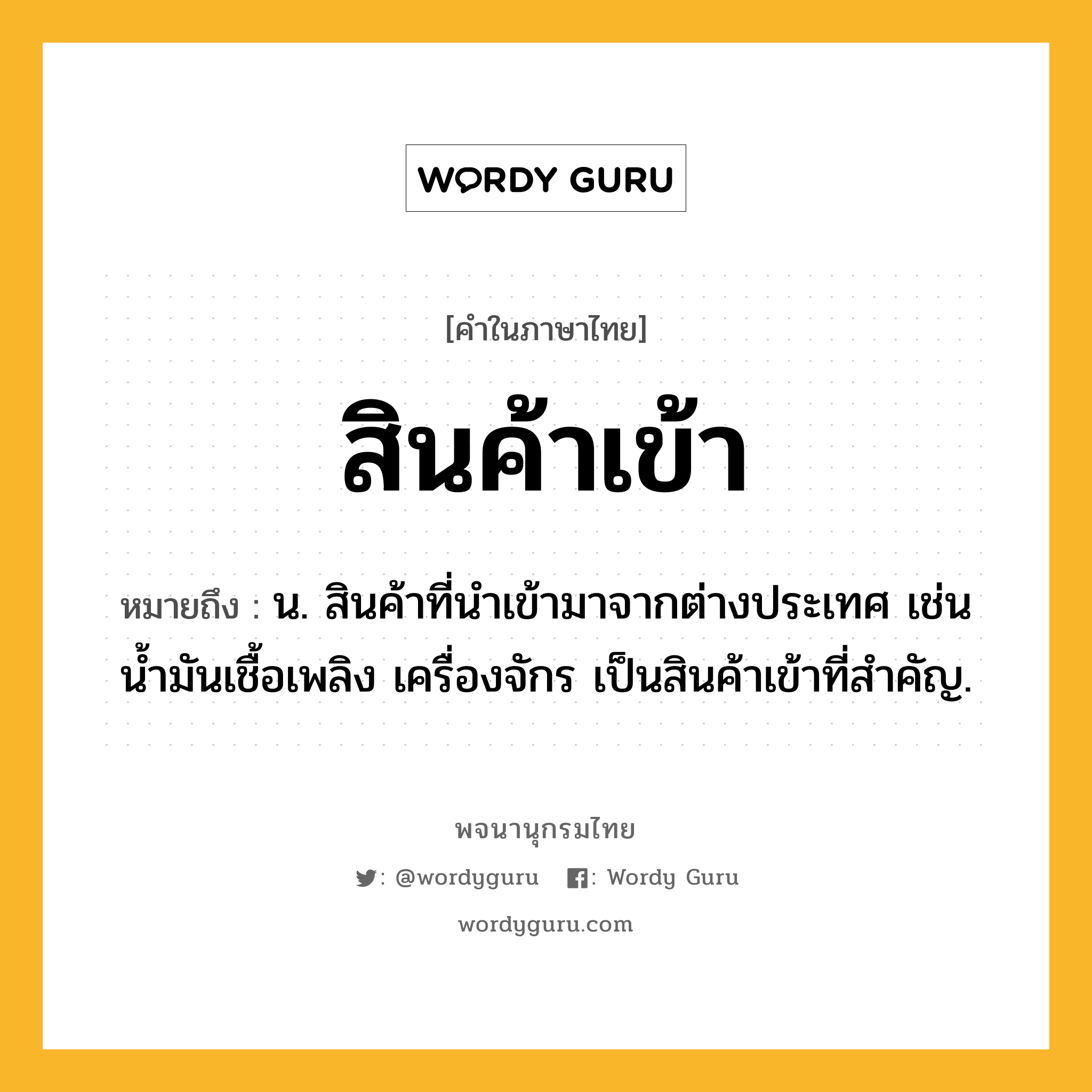 สินค้าเข้า หมายถึงอะไร?, คำในภาษาไทย สินค้าเข้า หมายถึง น. สินค้าที่นําเข้ามาจากต่างประเทศ เช่น น้ำมันเชื้อเพลิง เครื่องจักร เป็นสินค้าเข้าที่สำคัญ.