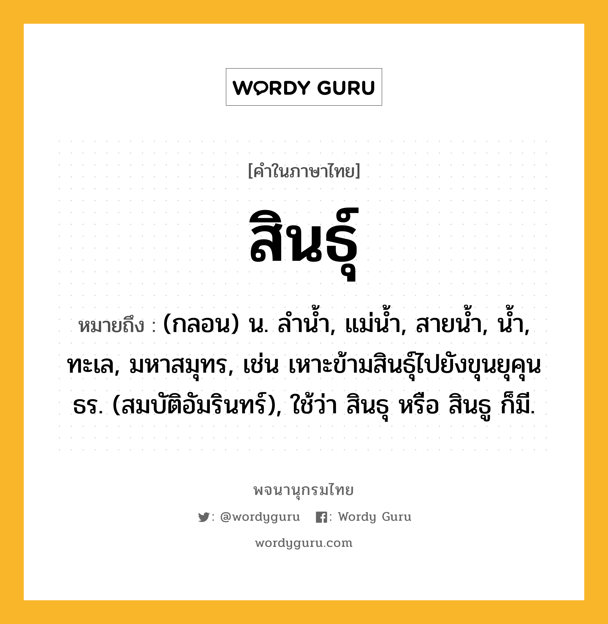 สินธุ์ หมายถึงอะไร?, คำในภาษาไทย สินธุ์ หมายถึง (กลอน) น. ลำน้ำ, แม่น้ำ, สายน้ำ, น้ำ, ทะเล, มหาสมุทร, เช่น เหาะข้ามสินธุ์ไปยังขุนยุคุนธร. (สมบัติอัมรินทร์), ใช้ว่า สินธุ หรือ สินธู ก็มี.