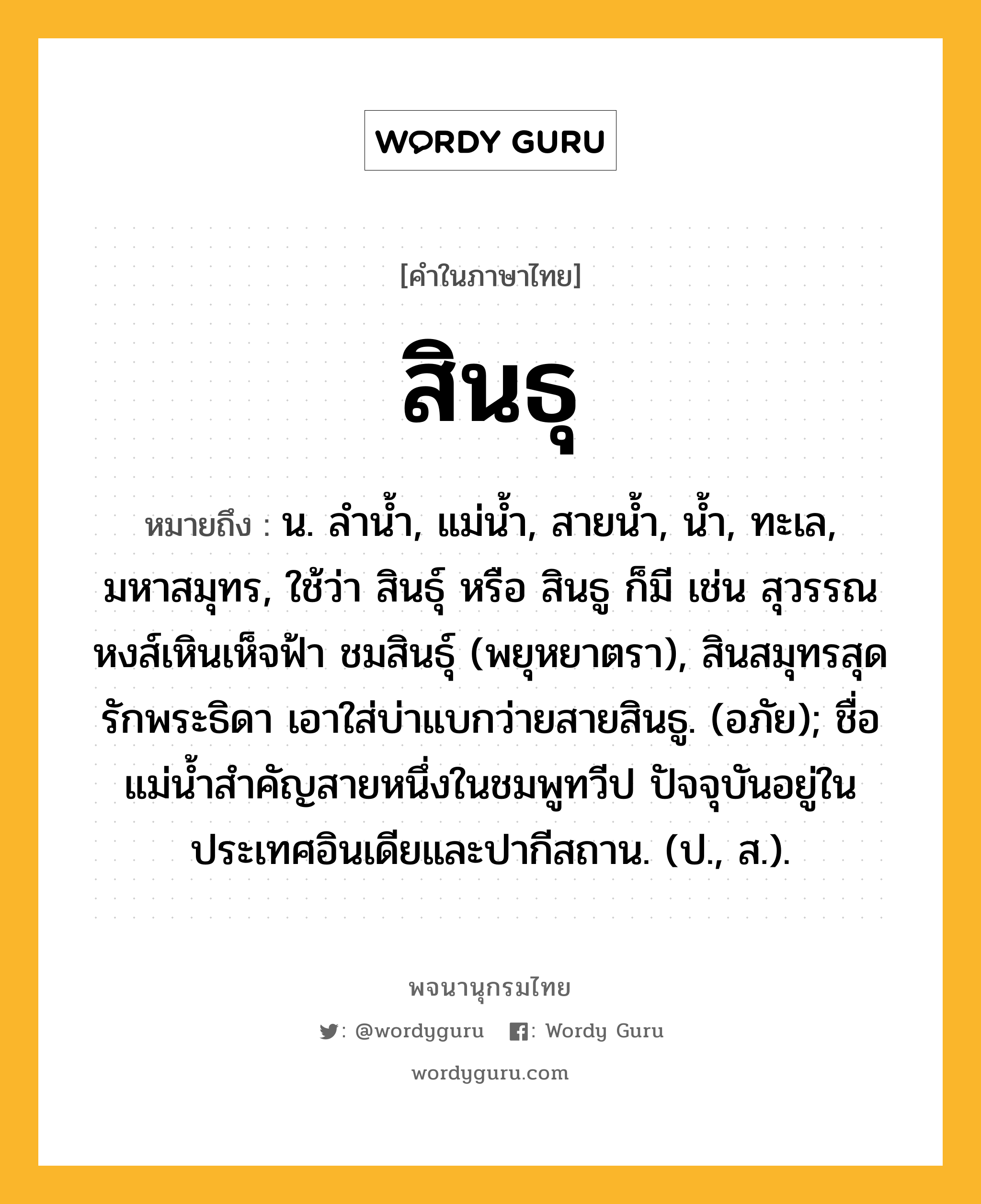 สินธุ หมายถึงอะไร?, คำในภาษาไทย สินธุ หมายถึง น. ลํานํ้า, แม่นํ้า, สายนํ้า, นํ้า, ทะเล, มหาสมุทร, ใช้ว่า สินธุ์ หรือ สินธู ก็มี เช่น สุวรรณหงส์เหินเห็จฟ้า ชมสินธุ์ (พยุหยาตรา), สินสมุทรสุดรักพระธิดา เอาใส่บ่าแบกว่ายสายสินธู. (อภัย); ชื่อแม่นํ้าสําคัญสายหนึ่งในชมพูทวีป ปัจจุบันอยู่ในประเทศอินเดียและปากีสถาน. (ป., ส.).