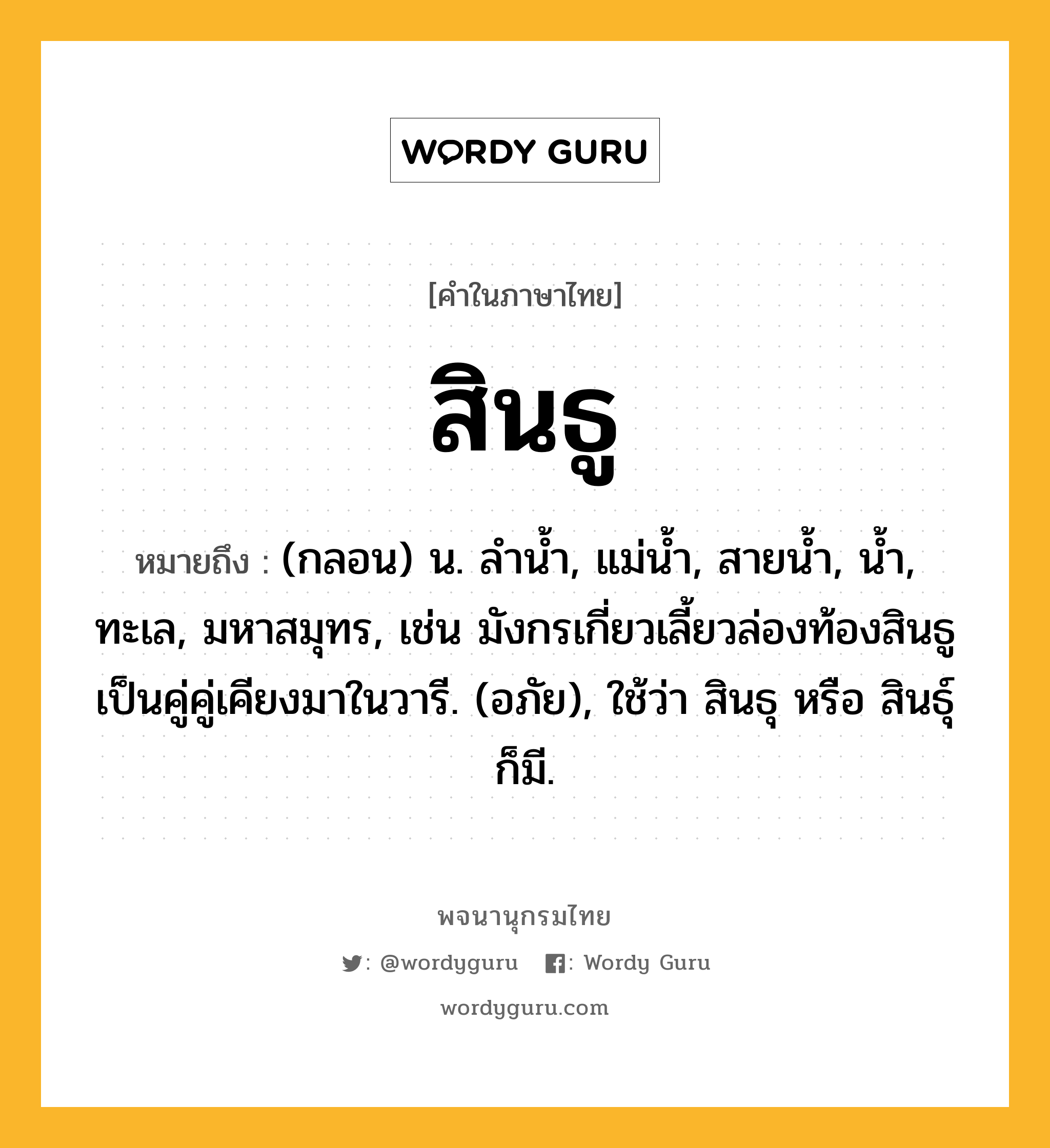 สินธู หมายถึงอะไร?, คำในภาษาไทย สินธู หมายถึง (กลอน) น. ลำน้ำ, แม่น้ำ, สายน้ำ, น้ำ, ทะเล, มหาสมุทร, เช่น มังกรเกี่ยวเลี้ยวล่องท้องสินธู เป็นคู่คู่เคียงมาในวารี. (อภัย), ใช้ว่า สินธุ หรือ สินธุ์ ก็มี.