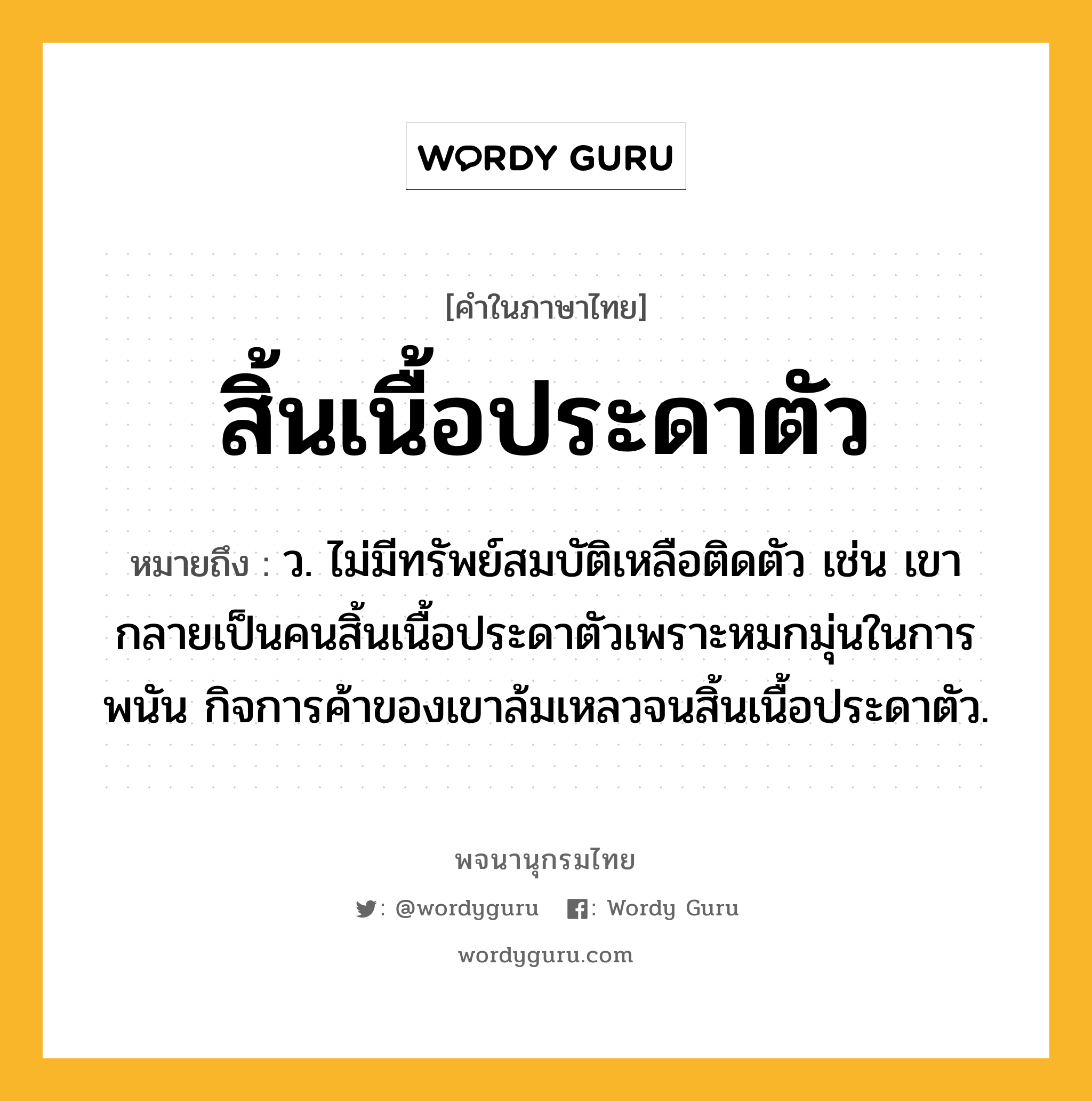 สิ้นเนื้อประดาตัว หมายถึงอะไร?, คำในภาษาไทย สิ้นเนื้อประดาตัว หมายถึง ว. ไม่มีทรัพย์สมบัติเหลือติดตัว เช่น เขากลายเป็นคนสิ้นเนื้อประดาตัวเพราะหมกมุ่นในการพนัน กิจการค้าของเขาล้มเหลวจนสิ้นเนื้อประดาตัว.