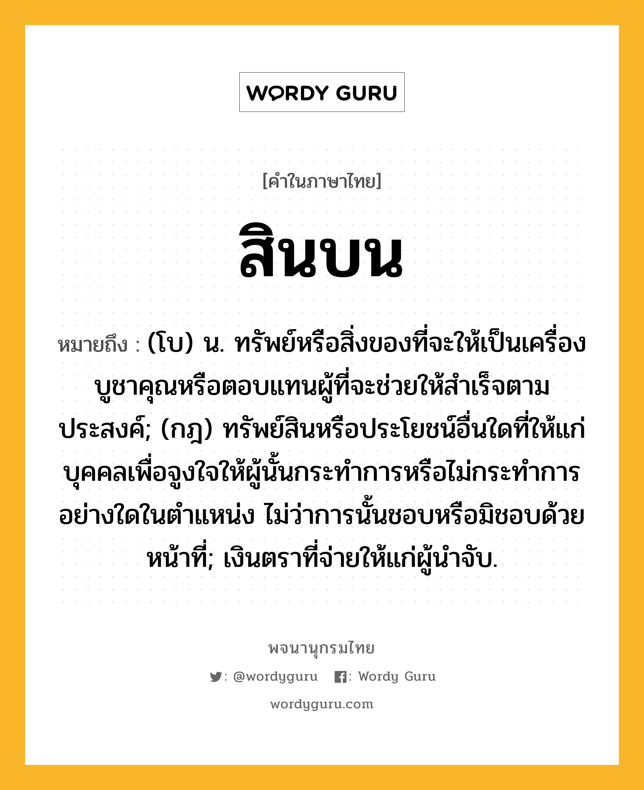 สินบน หมายถึงอะไร?, คำในภาษาไทย สินบน หมายถึง (โบ) น. ทรัพย์หรือสิ่งของที่จะให้เป็นเครื่องบูชาคุณหรือตอบแทนผู้ที่จะช่วยให้สําเร็จตามประสงค์; (กฎ) ทรัพย์สินหรือประโยชน์อื่นใดที่ให้แก่บุคคลเพื่อจูงใจให้ผู้นั้นกระทําการหรือไม่กระทําการอย่างใดในตําแหน่ง ไม่ว่าการนั้นชอบหรือมิชอบด้วยหน้าที่; เงินตราที่จ่ายให้แก่ผู้นําจับ.