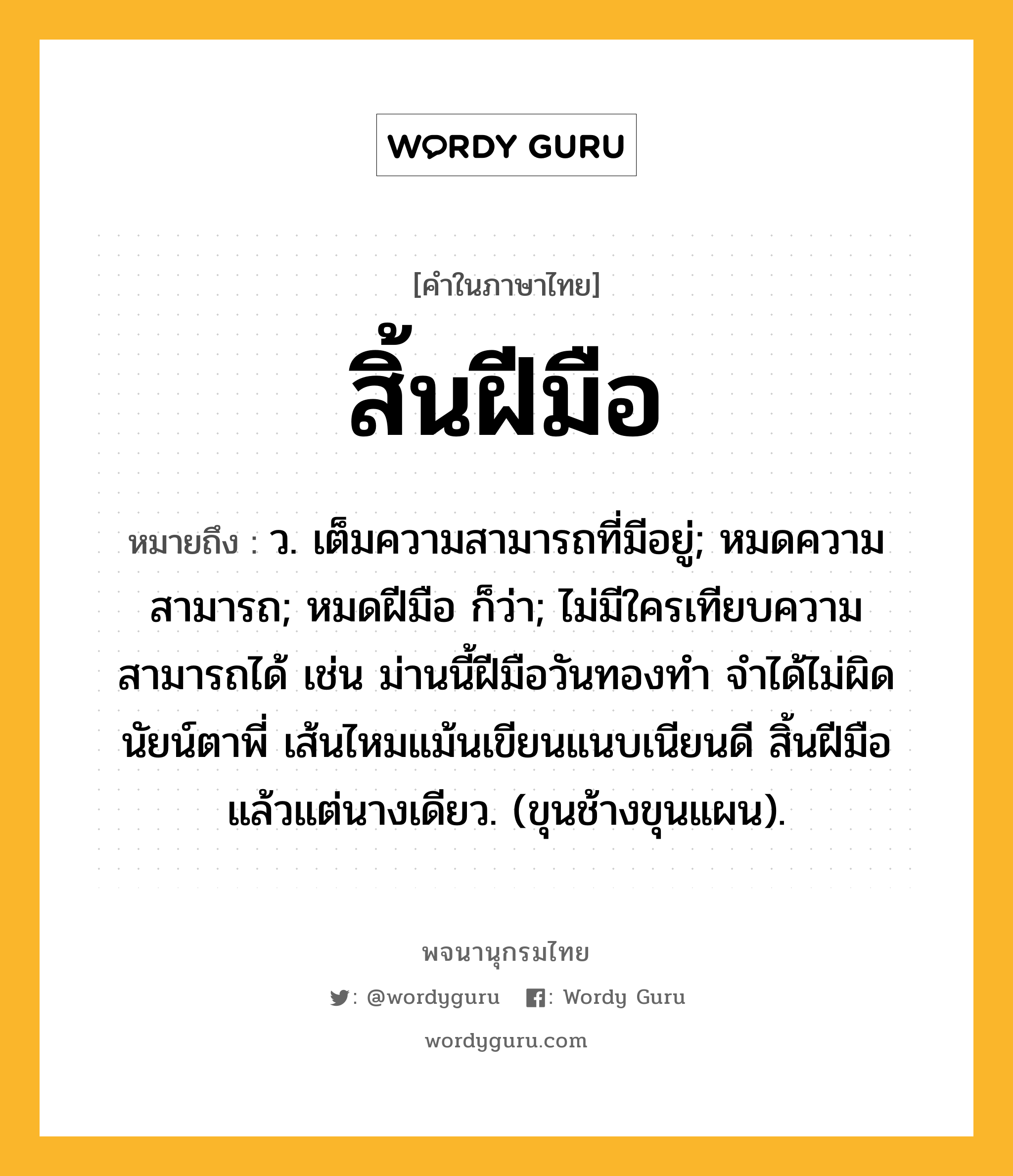 สิ้นฝีมือ หมายถึงอะไร?, คำในภาษาไทย สิ้นฝีมือ หมายถึง ว. เต็มความสามารถที่มีอยู่; หมดความสามารถ; หมดฝีมือ ก็ว่า; ไม่มีใครเทียบความสามารถได้ เช่น ม่านนี้ฝีมือวันทองทำ จำได้ไม่ผิดนัยน์ตาพี่ เส้นไหมแม้นเขียนแนบเนียนดี สิ้นฝีมือแล้วแต่นางเดียว. (ขุนช้างขุนแผน).