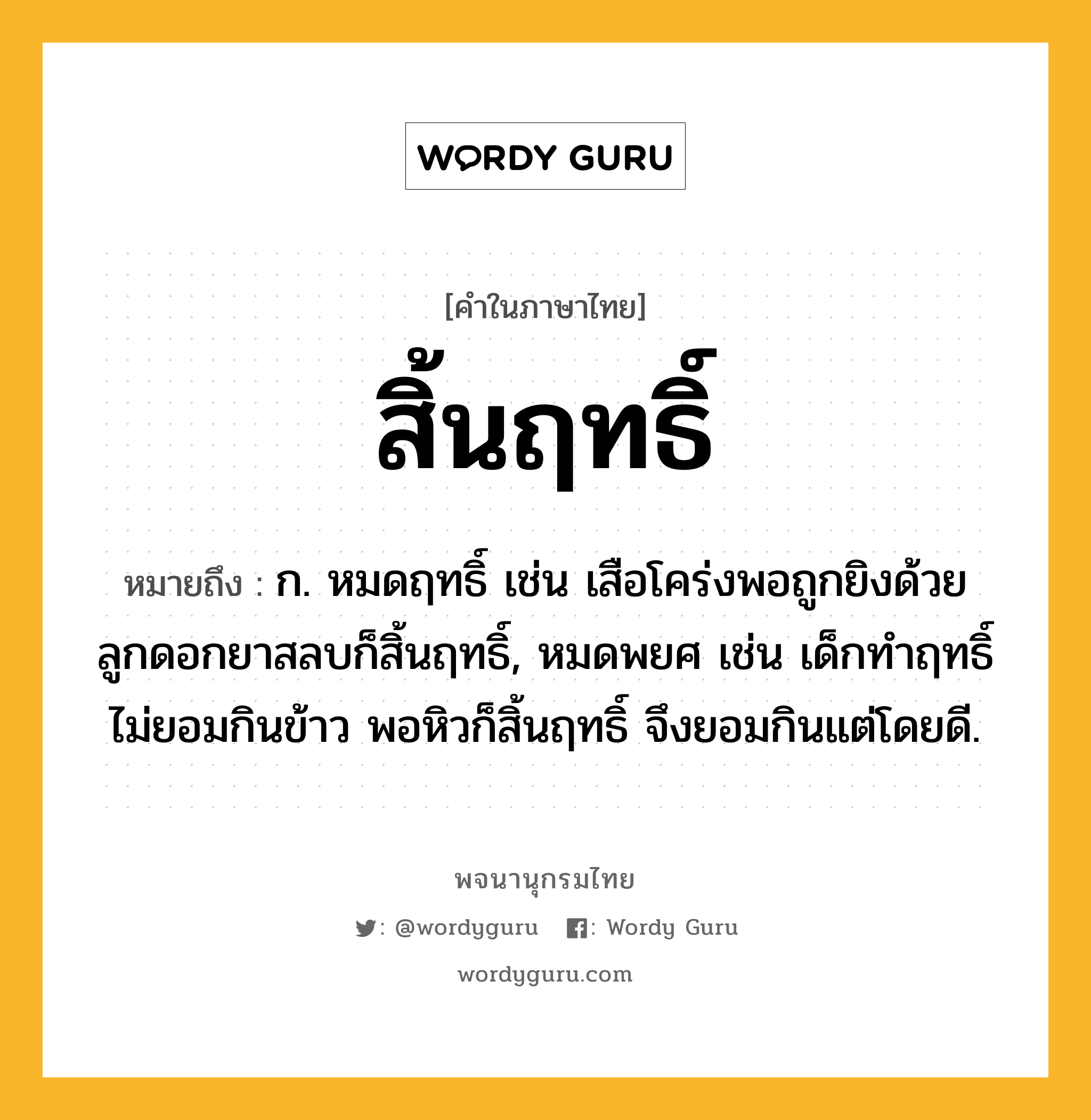 สิ้นฤทธิ์ หมายถึงอะไร?, คำในภาษาไทย สิ้นฤทธิ์ หมายถึง ก. หมดฤทธิ์ เช่น เสือโคร่งพอถูกยิงด้วยลูกดอกยาสลบก็สิ้นฤทธิ์, หมดพยศ เช่น เด็กทำฤทธิ์ไม่ยอมกินข้าว พอหิวก็สิ้นฤทธิ์ จึงยอมกินแต่โดยดี.