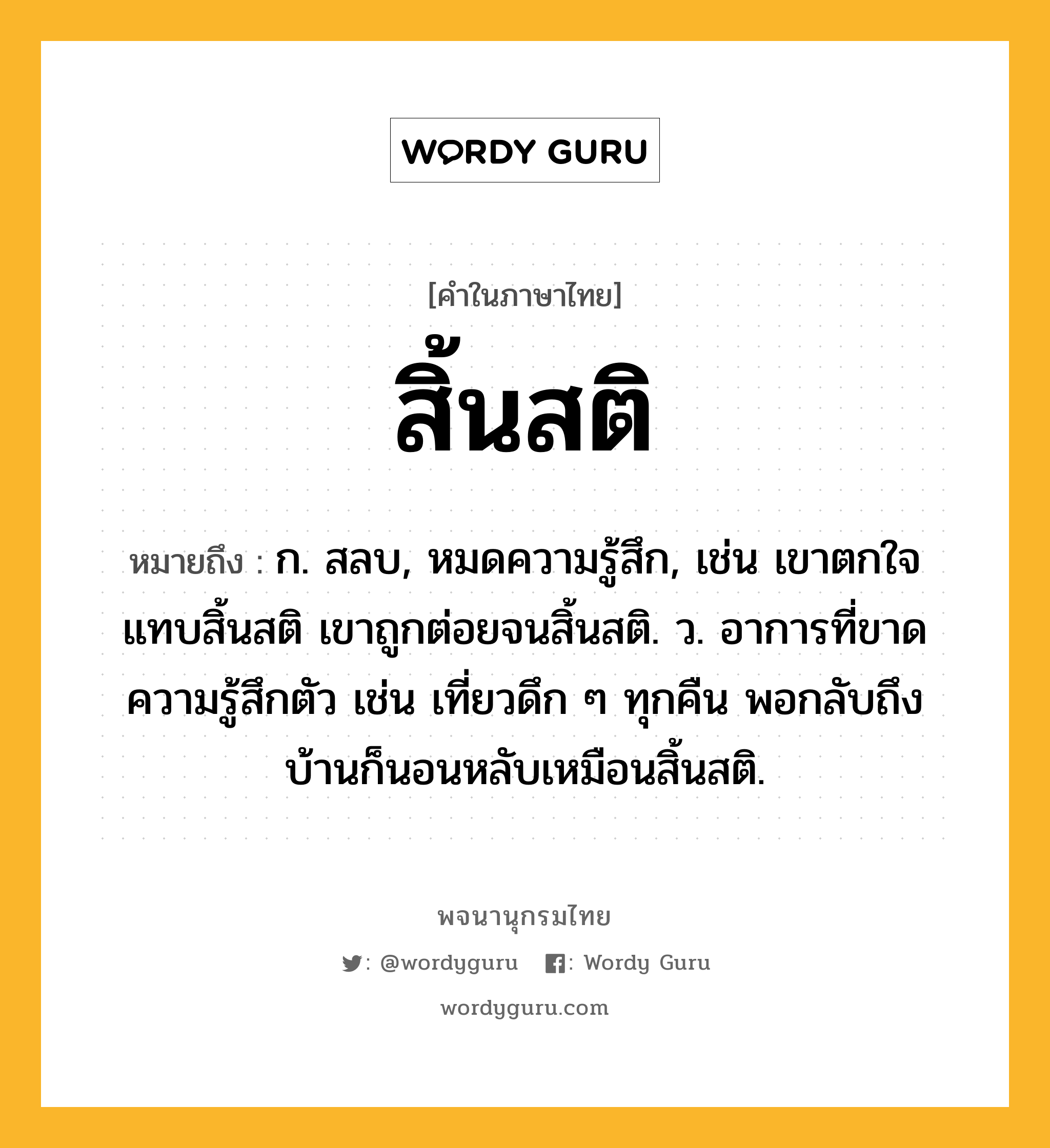 สิ้นสติ หมายถึงอะไร?, คำในภาษาไทย สิ้นสติ หมายถึง ก. สลบ, หมดความรู้สึก, เช่น เขาตกใจแทบสิ้นสติ เขาถูกต่อยจนสิ้นสติ. ว. อาการที่ขาดความรู้สึกตัว เช่น เที่ยวดึก ๆ ทุกคืน พอกลับถึงบ้านก็นอนหลับเหมือนสิ้นสติ.