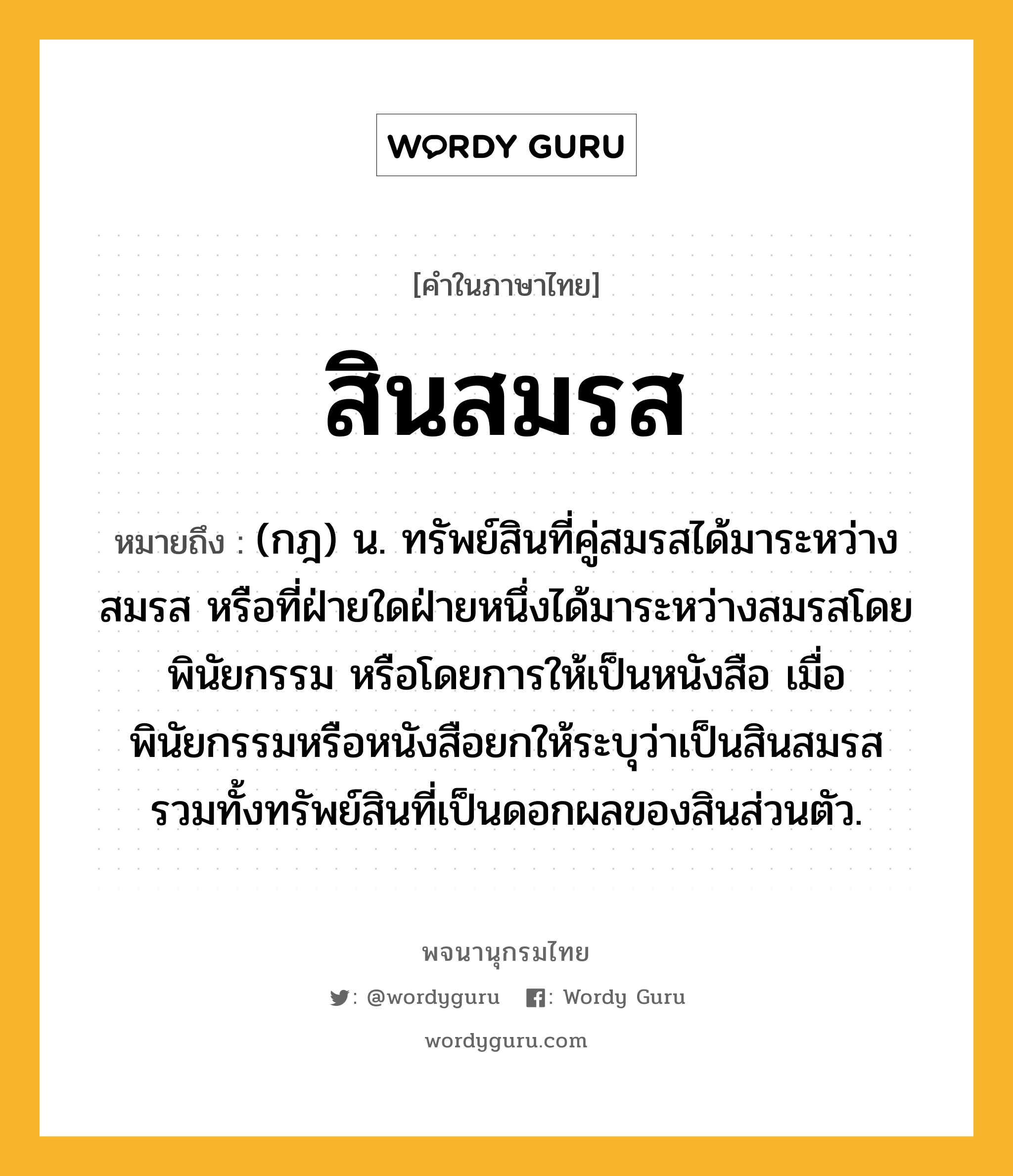 สินสมรส หมายถึงอะไร?, คำในภาษาไทย สินสมรส หมายถึง (กฎ) น. ทรัพย์สินที่คู่สมรสได้มาระหว่างสมรส หรือที่ฝ่ายใดฝ่ายหนึ่งได้มาระหว่างสมรสโดยพินัยกรรม หรือโดยการให้เป็นหนังสือ เมื่อพินัยกรรมหรือหนังสือยกให้ระบุว่าเป็นสินสมรส รวมทั้งทรัพย์สินที่เป็นดอกผลของสินส่วนตัว.