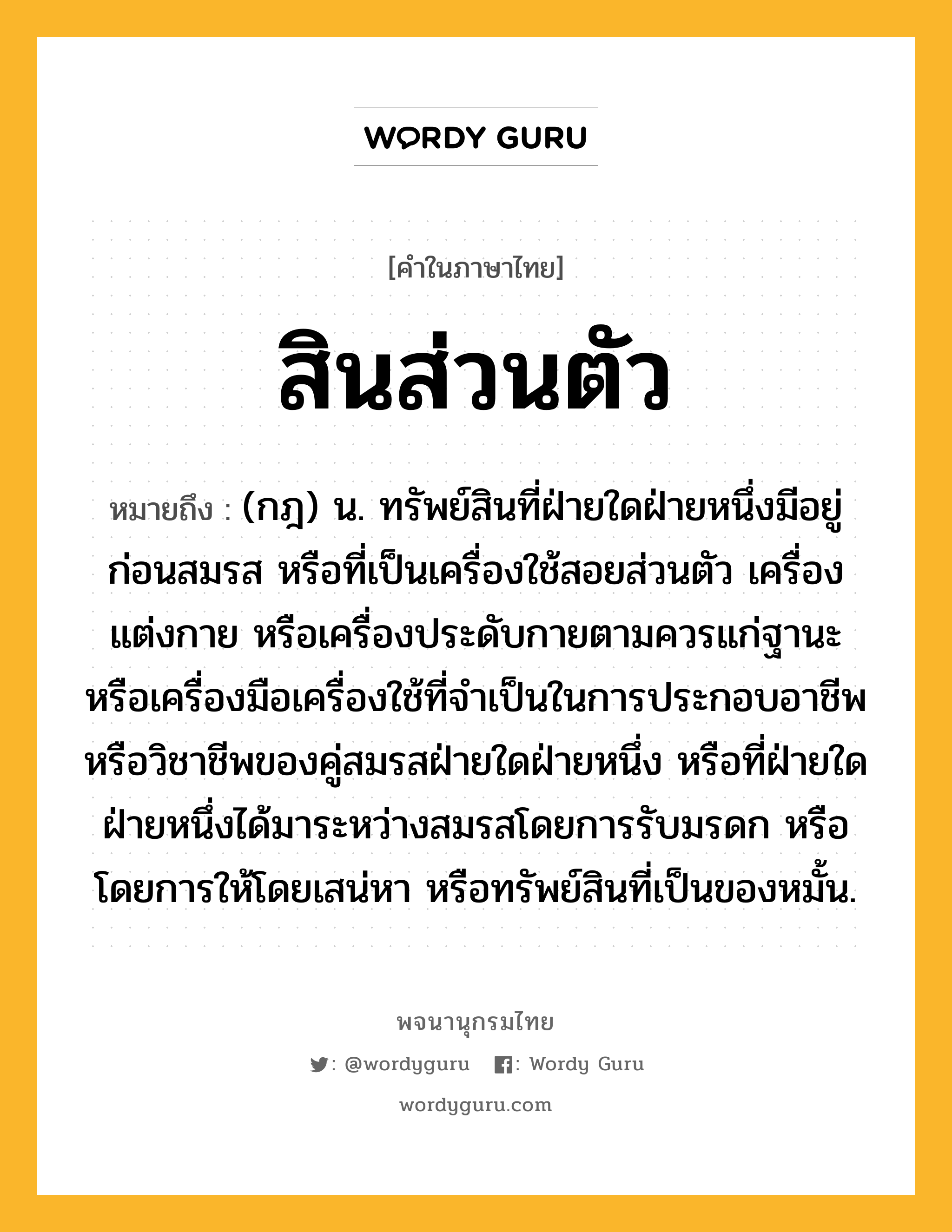 สินส่วนตัว หมายถึงอะไร?, คำในภาษาไทย สินส่วนตัว หมายถึง (กฎ) น. ทรัพย์สินที่ฝ่ายใดฝ่ายหนึ่งมีอยู่ก่อนสมรส หรือที่เป็นเครื่องใช้สอยส่วนตัว เครื่องแต่งกาย หรือเครื่องประดับกายตามควรแก่ฐานะ หรือเครื่องมือเครื่องใช้ที่จําเป็นในการประกอบอาชีพหรือวิชาชีพของคู่สมรสฝ่ายใดฝ่ายหนึ่ง หรือที่ฝ่ายใดฝ่ายหนึ่งได้มาระหว่างสมรสโดยการรับมรดก หรือโดยการให้โดยเสน่หา หรือทรัพย์สินที่เป็นของหมั้น.