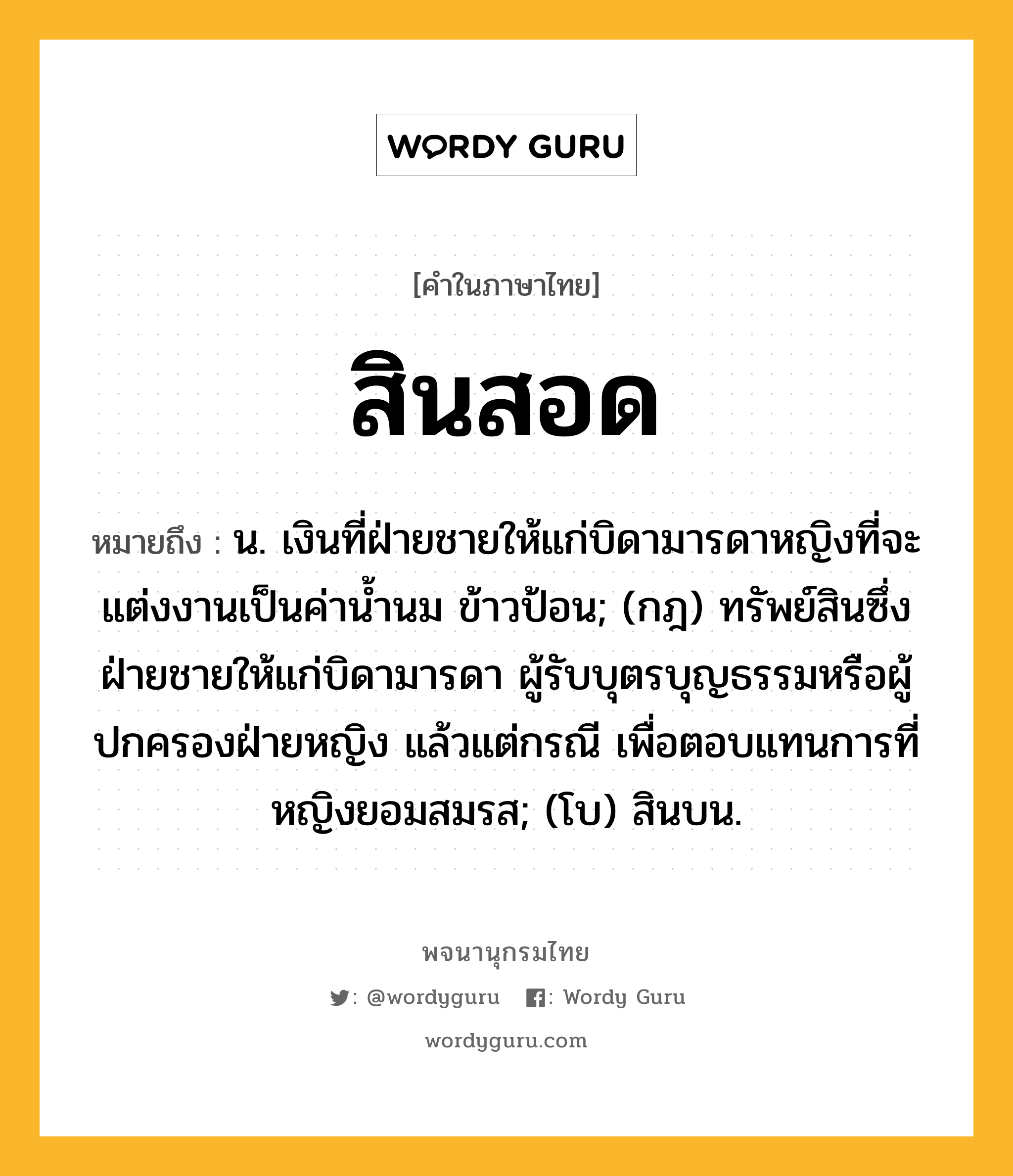 สินสอด หมายถึงอะไร?, คำในภาษาไทย สินสอด หมายถึง น. เงินที่ฝ่ายชายให้แก่บิดามารดาหญิงที่จะแต่งงานเป็นค่านํ้านม ข้าวป้อน; (กฎ) ทรัพย์สินซึ่งฝ่ายชายให้แก่บิดามารดา ผู้รับบุตรบุญธรรมหรือผู้ปกครองฝ่ายหญิง แล้วแต่กรณี เพื่อตอบแทนการที่หญิงยอมสมรส; (โบ) สินบน.