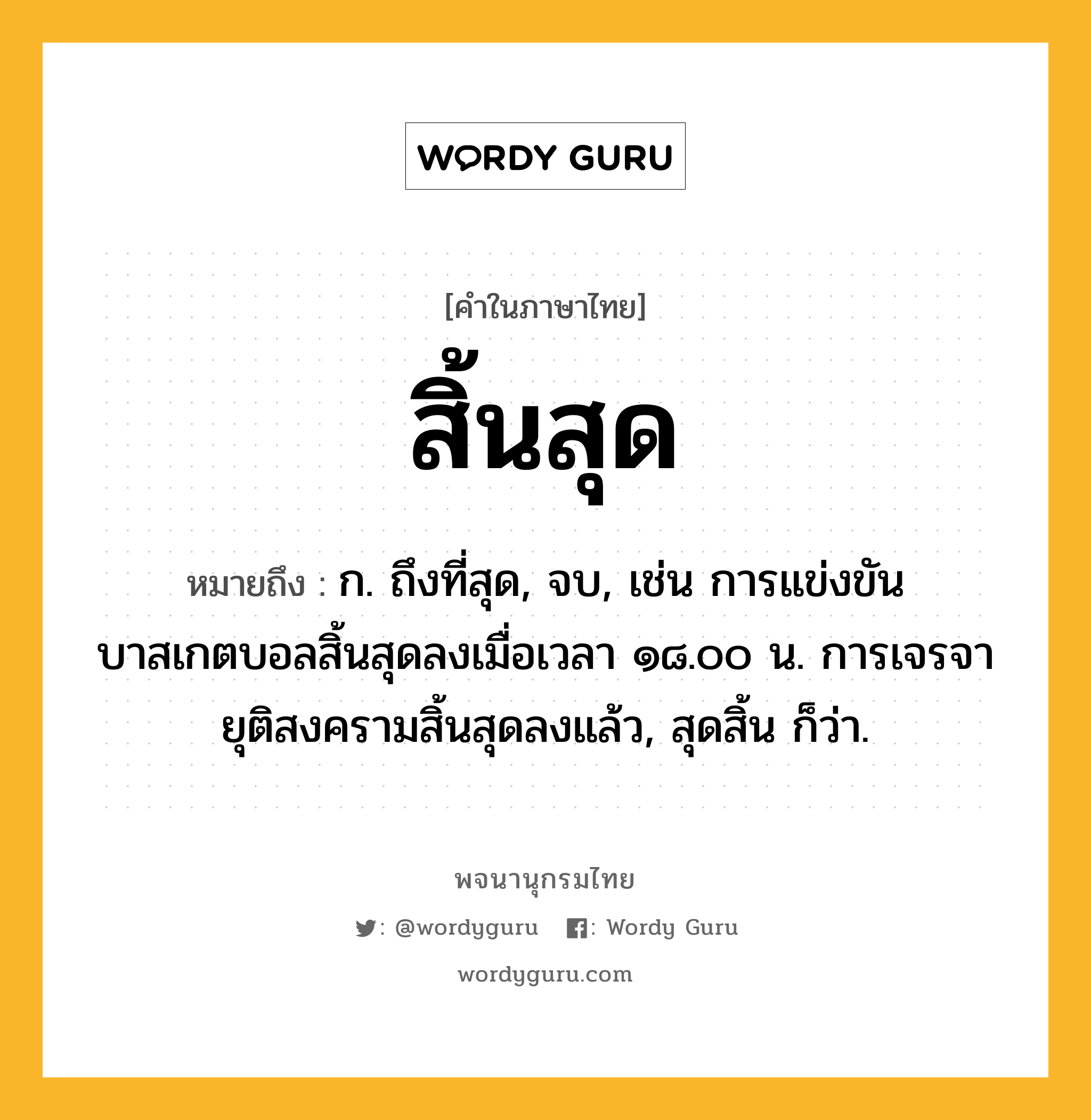 สิ้นสุด หมายถึงอะไร?, คำในภาษาไทย สิ้นสุด หมายถึง ก. ถึงที่สุด, จบ, เช่น การแข่งขันบาสเกตบอลสิ้นสุดลงเมื่อเวลา ๑๘.๐๐ น. การเจรจายุติสงครามสิ้นสุดลงแล้ว, สุดสิ้น ก็ว่า.