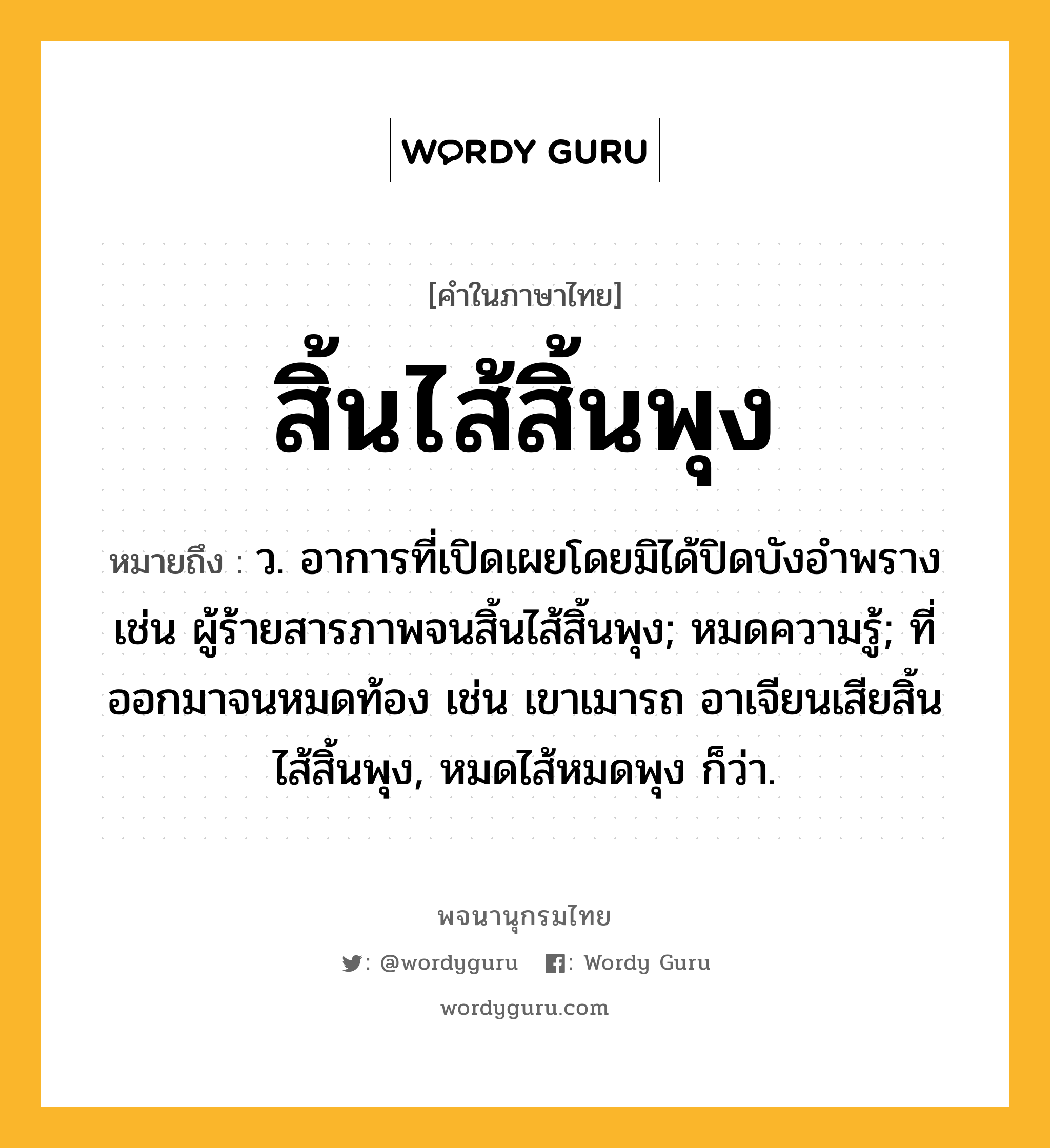 สิ้นไส้สิ้นพุง หมายถึงอะไร?, คำในภาษาไทย สิ้นไส้สิ้นพุง หมายถึง ว. อาการที่เปิดเผยโดยมิได้ปิดบังอำพราง เช่น ผู้ร้ายสารภาพจนสิ้นไส้สิ้นพุง; หมดความรู้; ที่ออกมาจนหมดท้อง เช่น เขาเมารถ อาเจียนเสียสิ้นไส้สิ้นพุง, หมดไส้หมดพุง ก็ว่า.